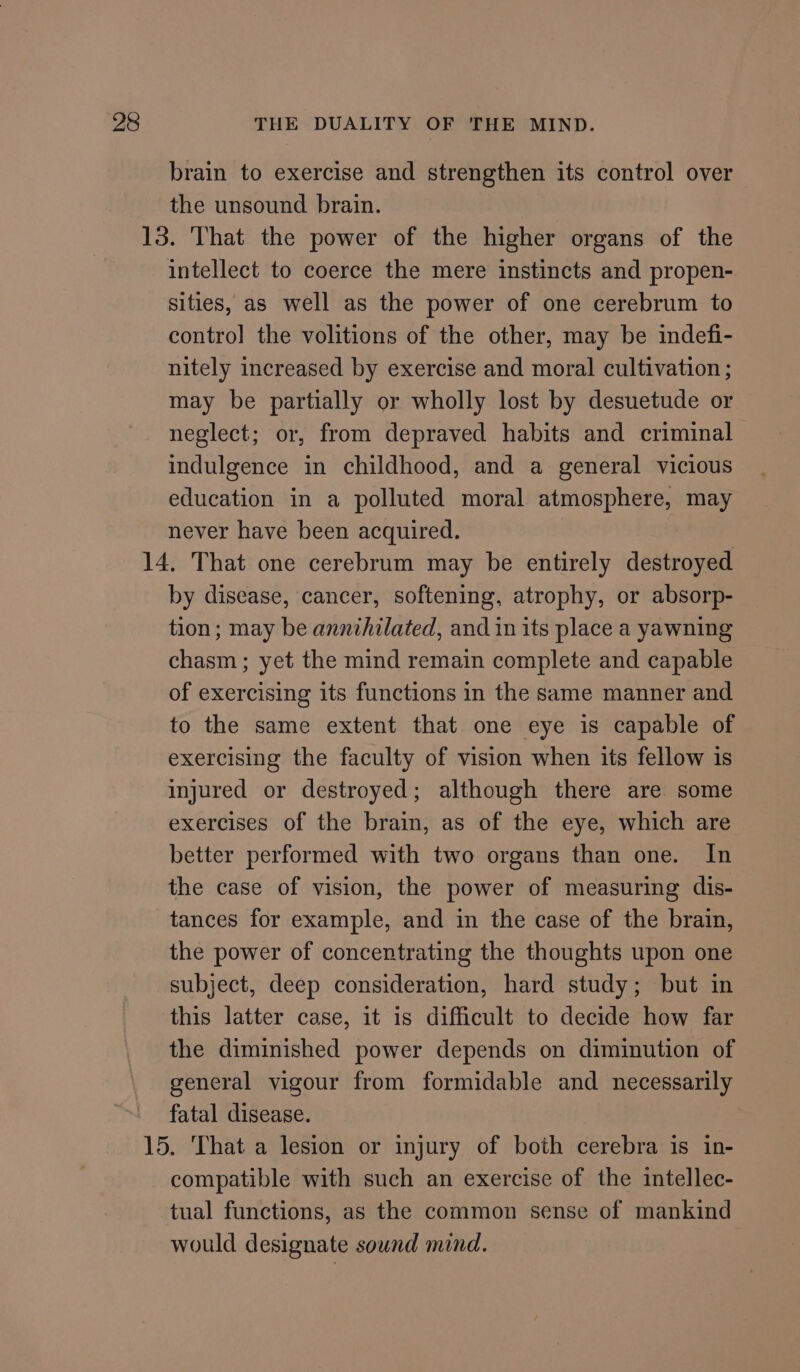 brain to exercise and strengthen its control over the unsound brain. 13. That the power of the higher organs of the intellect to coerce the mere instincts and propen- sities, as well as the power of one cerebrum to contro] the volitions of the other, may be indefi- nitely increased by exercise and moral cultivation ; may be partially or wholly lost by desuetude or neglect; or, from depraved habits and criminal indulgence in childhood, and a general vicious education in a polluted moral atmosphere, may never have been acquired. 14, That one cerebrum may be entirely destroyed by disease, cancer, softening, atrophy, or absorp- tion; may be annihilated, and in its place a yawning chasm; yet the mind remain complete and capable of exercising its functions in the same manner and to the same extent that one eye is capable of exercising the faculty of vision when its fellow is injured or destroyed; although there are some exercises of the brain, as of the eye, which are better performed with two organs than one. In the case of vision, the power of measuring dis- tances for example, and in the case of the brain, the power of concentrating the thoughts upon one subject, deep consideration, hard study; but in this latter case, it is difficult to decide how far the diminished power depends on diminution of general vigour from formidable and necessarily fatal disease. 15. That a lesion or injury of both cerebra is in- compatible with such an exercise of the intellec- tual functions, as the common sense of mankind would designate sound mind.