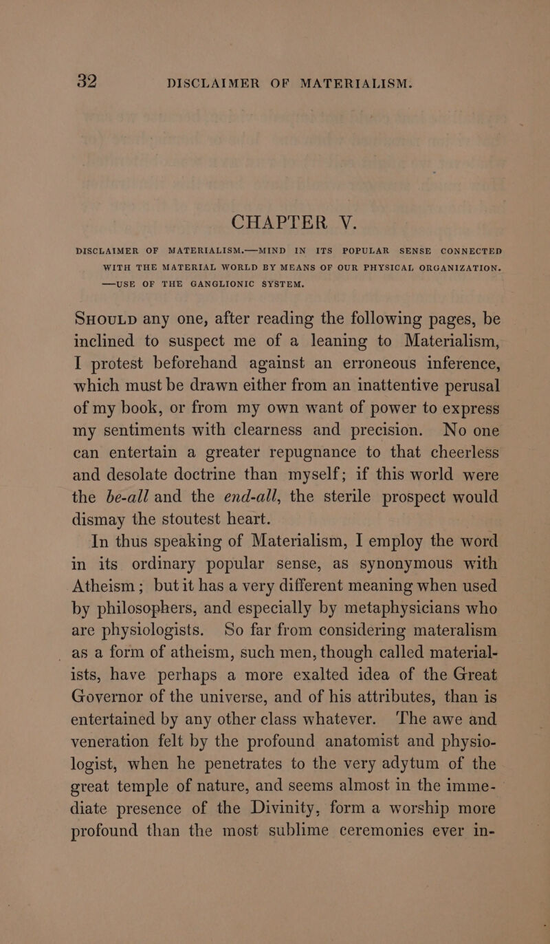 CHAPTER V. DISCLAIMER OF MATERIALISM.—MIND IN ITS POPULAR SENSE CONNECTED WITH THE MATERIAL WORLD BY MEANS OF OUR PHYSICAL ORGANIZATION. —USE OF THE GANGLIONIC SYSTEM. SHOULD any one, after reading the following pages, be inclined to suspect me of a leaning to Materialism, I protest beforehand against an erroneous inference, which must be drawn either from an inattentive perusal of my book, or from my own want of power to express my sentiments with clearness and precision. No one can entertain a greater repugnance to that cheerless and desolate doctrine than myself; if this world were the be-all and the end-all, the sterile prospect would dismay the stoutest heart. | In thus speaking of Materialism, I employ the word in its ordinary popular sense, as synonymous with Atheism; butit has a very different meaning when used by philosophers, and especially by metaphysicians who are physiologists. So far from considering materalism _ as a form of atheism, such men, though called material- ists, have perhaps a more exalted idea of the Great Governor of the universe, and of his attributes, than is entertained by any other class whatever. ‘The awe and veneration felt by the profound anatomist and physio- logist, when he penetrates to the very adytum of the great temple of nature, and seems almost in the imme- diate presence of the Divinity, form a worship more profound than the most sublime ceremonies ever in-