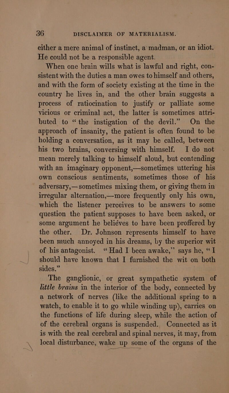 either a mere animal of instinct, a madman, or an idiot. He could not be a responsible agent. | When one brain wills what is lawful and right, con- sistent with the duties a man owes to himself and others, and with the form of society existing at the time in the country he lives in, and the other brain suggests a process of ratiocination to justify or palliate some vicious or criminal act, the latter is sometimes attri- buted to “the instigation of the devil.” On the approach of insanity, the patient is often found to be holding a conversation, as it may be called, between his two brains, conversing with himself. I do not mean merely talking to himself aloud, but contending with an imaginary opponent,—sometimes uttering his Own conscious sentiments, sometimes those of his adversary,— sometimes mixing them, or giving them in irregular alternation,—more frequently only his own, which the listener perceives to be answers to some question the patient supposes to have been asked, or some argument he beliéves to have been proffered by the other. Dr. Johnson represents himself to have been much annoyed in his dreams, by the superior wit of his antagonist. ‘“ Had I been awake,” says he, “I should have known that I furnished the wit on both sides.” The ganglionic, or great sympathetic system of hittle brains in the interior of the body, connected by a network of nerves (like the additional spring to a watch, to enable it to go while winding up), carries on the functions of life during sleep, while the action of of the cerebral organs is suspended. Connected as it is with the real cerebral and spinal nerves, it may, from local disturbance, wake up some of the organs of the