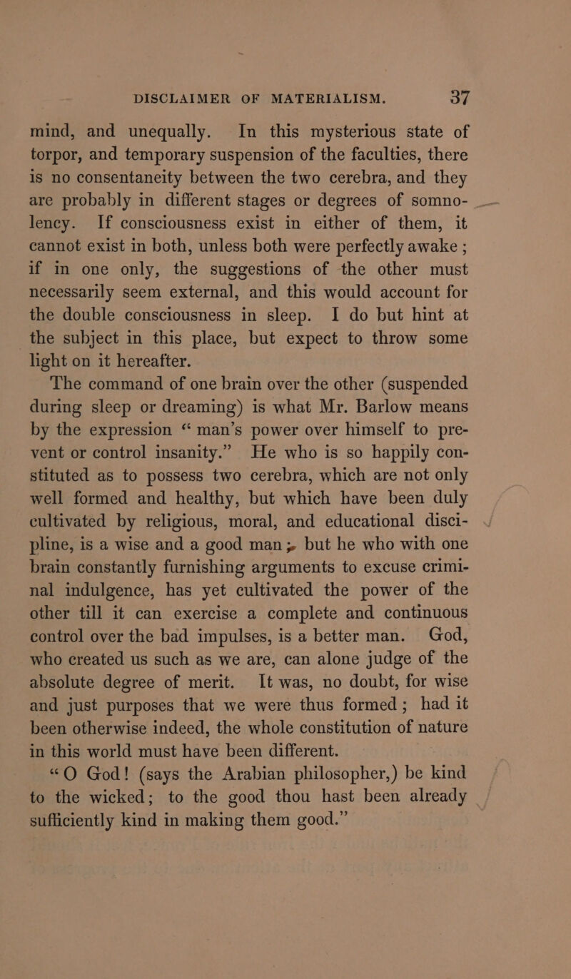 mind, and unequally. In this mysterious state of torpor, and temporary suspension of the faculties, there is no consentaneity between the two cerebra, and they are probably in different stages or degrees of somno- lency. If consciousness exist in either of them, it cannot exist in both, unless both were perfectly awake ; if in one only, the suggestions of the other must necessarily seem external, and this would account for the double consciousness in sleep. I do but hint at the subject in this place, but expect to throw some light on it hereafter. The command of one brain over the other (suspended during sleep or dreaming) is what Mr. Barlow means by the expression “‘ man’s power over himself to pre- vent or control insanity.” He who is so happily con- stituted as to possess two cerebra, which are not only well formed and healthy, but which have been duly cultivated by religious, moral, and educational disci- pline, is a wise and a good man; but he who with one brain constantly furnishing arguments to excuse crim1- nal indulgence, has yet cultivated the power of the other till it can exercise a complete and continuous control over the bad impulses, is a better man. God, who created us such as we are, can alone judge of the absolute degree of merit. It was, no doubt, for wise and just purposes that we were thus formed; had it been otherwise indeed, the whole constitution of nature in this world must have been different. “O God! (says the Arabian philosopher,) be kind sufficiently kind in making them good.”