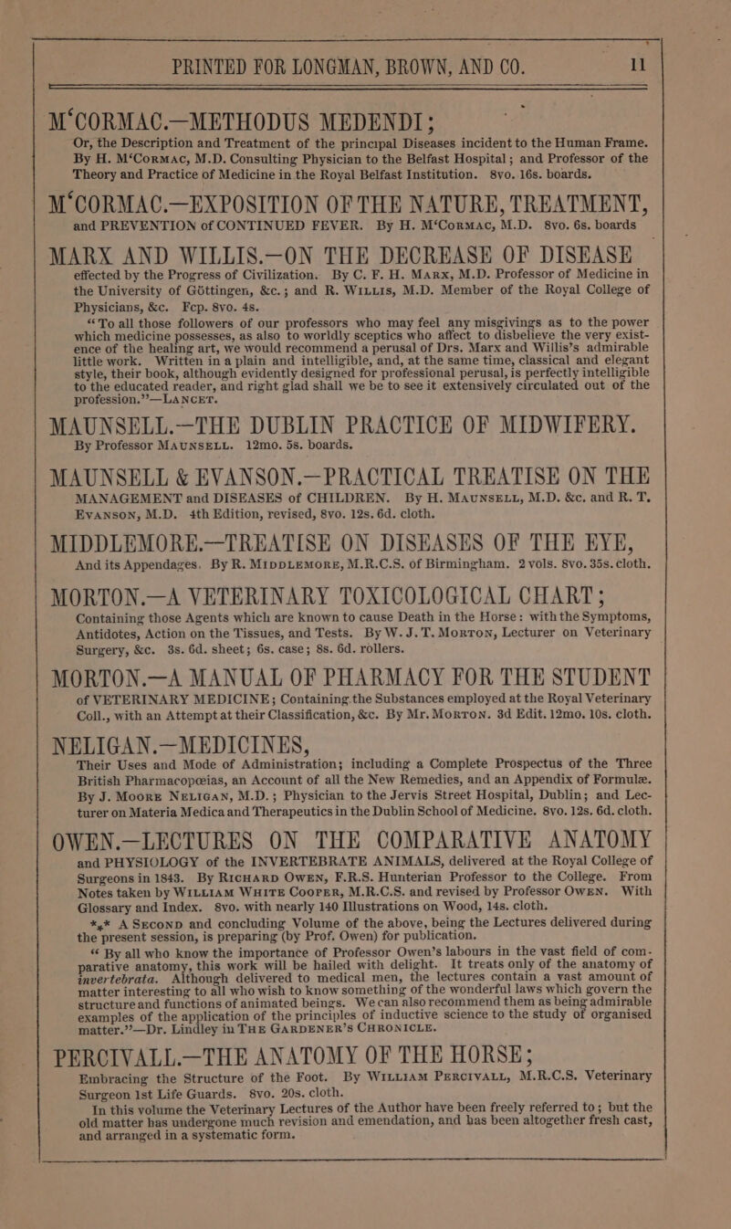M‘CORMAC.—METHODUS MEDENDT; Or, the Description and Treatment of the principal Diseases incident to the Human Frame. By H. M‘Cormac, M.D. Consulting Physician to the Belfast Hospital; and Professor of the Theory and Practice of Medicine in the Royal Belfast Institution. 8vo. 16s. boards. M‘CORMAC.—EXPOSITION OF THE NATURE, TREATMENT, and PREVENTION of CONTINUED FEVER. By H. M‘Cormac, M.D. 8vo. 6s. boards MARX AND WILLIS.—ON THE DECREASE OF DISEASE effected by the Progress of Civilization. By C. F. H. Marx, M.D. Professor of Medicine in the University of Gottingen, &amp;c.; and R. WiLutis, M.D. Member of the Royal College of Physicians, &amp;c. Fcep. 8vo. 4s. “To all those followers of our professors who may feel any misgivings as to the power which medicine possesses, as also to worldly sceptics who affect to disbelieve the very exist- ence of the healing art, we would recommend a perusal of Drs. Marx and Willis’s admirable little work. Written ina plain and intelligible, and, at the same time, classical and elegant style, their book, although evidently designed for professional perusal, is perfectly intelligible to the educated reader, and right glad shail we be to see it extensively circulated out of the profession.’’—LANCET. MAUNSELL.—THE DUBLIN PRACTICE OF MIDWIFERY. By Professor MAUNSELL. 12mo. 5s. boards. MAUNSELL &amp; EVANSON.—PRACTICAL TREATISE ON THE MANAGEMENT and DISEASES of CHILDREN. By H. MAUNSELL, M.D. &amp;c. and R. T, Evanson, M.D. 4th Edition, revised, 8vo. 12s. 6d. cloth. MIDDLEMORE.—TREATISE ON DISEASES OF THE EYE, And its Appendages. By R. MippDLEMORE, M.R.C.S. of Birmingham. 2 vols. 8vo. 35s. cloth. MORTON.—A VETERINARY TOXICOLOGICAL CHART; Containing those Agents which are known to cause Death in the Horse: with the Symptoms, Antidotes, Action on the Tissues, and Tests. By W. J.T. Morton, Lecturer on Veterinary Surgery, &amp;c. 3s. 6d. sheet; 6s. case; 8s. 6d. rollers. MORTON.—A MANUAL OF PHARMACY FOR THE STUDENT of VETERINARY MEDICINE; Containing.the Substances employed at the Royal Veterinary Coll., with an Attempt at their Classification, &amp;c. By Mr. Morton. 3d Edit. 12mo. 10s. cloth. NELIGAN.—MEDICINES, Their Uses and Mode of Administration; including a Complete Prospectus of the Three British Pharmacopeeias, an Account of all the New Remedies, and an Appendix of Formule. By J. Moore NE.iGan, M.D.; Physician to the Jervis Street Hospital, Dublin; and Lec- turer on Materia Medica and Therapeutics in the Dublin School of Medicine. 8vo. 12s, 6d. cloth. 7 OWEN.—LECTURES ON THE COMPARATIVE ANATOMY and PHYSIOLOGY of the INVERTEBRATE ANIMALS, delivered at the Royal College of Surgeons in 1843. By RicHARD OWEN, F.R.S. Hunterian Professor to the College. From Notes taken by WILLIAM WHITE Coorer, M.R.C.S. and revised by Professor OwEN. With Glossary and Index. 8vo. with nearly 140 Illustrations on Wood, 14s. cloth. *,* A Seconp and concluding Volume of the above, being the Lectures delivered during the present session, is preparing (by Prof. Owen) for publication. ‘“‘ By all who know the importance of Professor Owen’s labours in the vast field of com- parative anatomy, this work will be hailed with delight. It treats only of the anatomy of invertebrata. Although delivered to medical men, the lectures contain a vast amount of matter interesting to all who wish to know something of the wonderful laws which govern the structure and functions of animated beings. We can also recommend them as being admirable examples of the application of the principles of inductive science to the study of organised matter.””—Dr. Lindley in THE GARDENER’S CHRONICLE. PERCIVALL.—THE ANATOMY OF THE HORSE; Embracing the Structure of the Foot. By WILLIAM PERCIVALL, M.R.C.S. Veterinary Surgeon Ist Life Guards. 8vo. 20s. cloth. In this volume the Veterinary Lectures of the Author have been freely referred to; but the old matter has undergone much revision and emendation, and has been altogether fresh cast, and arranged in a systematic form.