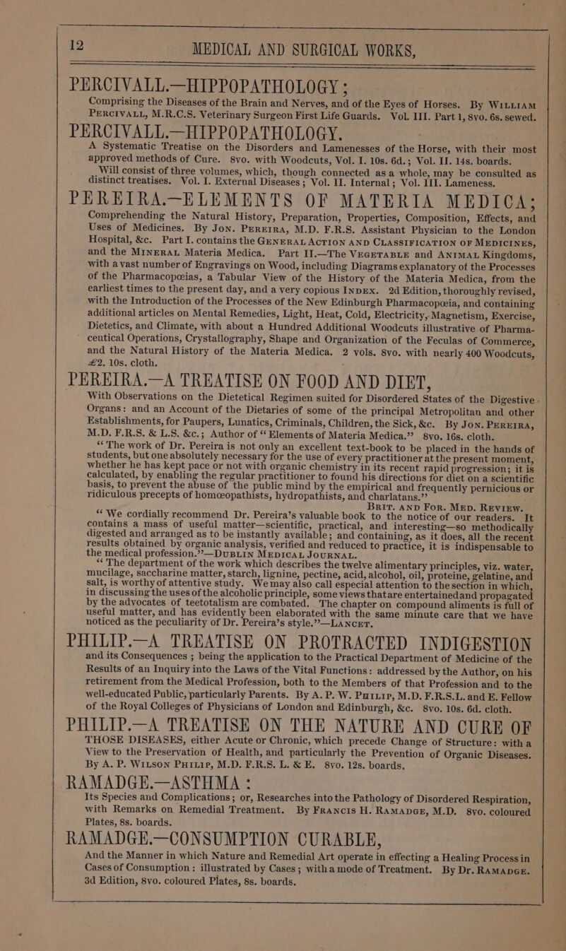 PERCIVALL.—HIPPOPATHOLOGY ; Comprising the Diseases of the Brain and Nerves, and of the Eyes of Horses. By WILLIAM PERCIVALL, M.R.C.S. Veterinary Surgeon First Life Guards. Vol. III. Part 1 , 8VO. 6s. sewed. PERCIVALL.—HIPPOPATHOLOGY. A Systematic Treatise on the Disorders and Lamenesses of the Horse, with their most approved methods of Cure. 8svo. with Woodcuts, Vol. I. 10s. 6d.; Vol. II. 14s. boards. Will consist of three volumes, which, though connected asa whole, may be consulted as distinct treatises. Vol. I. External Diseases; Vol. I. Internal; Vol. III. Lameness. PEREIRA.—ELEMENTS OF MATERIA MEDICA; Comprehending the Natural History, Preparation, Properties, Composition, Effects, and Uses of Medicines. By Jon. PerErra, M.D. F.R.S. Assistant Physician to the London Hospital, &amp;c. Part I. contains the GENERAL ACTION AND CLASSIFICATION OF MEDICINES, and the MINERAL Materia Medica. Part I].—The VEGETABLE and ANIMAL Kingdoms, with avast number of Engravings on Wood, including Diagrams explanatory of the Processes of the Pharmacopoeias, a Tabular View of the History of the Materia Medica, from the earliest times to the present day, and a very copious INDEX. 2d Edition, thoroughly revised, with the Introduction of the Processes of the New Edinburgh Pharmacopeeia, and containing additional articles on Mental Remedies, Light, Heat, Cold, Electricity, Magnetism, Exercise, Dietetics, and Climate, with about a Hundred Additional Woodcuts illustrative of Pharma- ceutical Operations, Crystallography, Shape and Organization of the Feculas of Commerce, and the Natural History of the Materia Medica. 2 vols. 8yo. with nearly 400 Woodcuts, #2, 10s. cloth. PEREIRA.—A TREATISE ON FOOD AND DIET, With Observations on the Dietetical Regimen suited for Disordered States of the Digestive - Organs: and an Account of the Dietaries of some of the principal Metropolitan and other Establishments, for Paupers, Lunatics, Criminals, Children, the Sick,&amp;c. By Jon. PEREIRA, M.D. F.R.S. &amp; L.S. &amp;c.; Author of “ Elements of Materia Medica.” 8vo. 16s. cloth. ** The work of Dr. Pereira is not only an excellent text-book to be placed in the hands of students, but one absolutely necessary for the use of every practitioner at the present moment, whether he has kept pace or not with organic chemistry in its recent rapid progression; it is calculated, by enabling the regular practitioner to found his directions for diet on a scientific basis, to prevent the abuse of the public mind by the empirical and frequently pernicious or ridiculous precepts of homceopathists, hydropathists, and charlatans.”? . Brit. AND For. MEp. REVIEW. “We cordially recommend Dr. Pereira’s valuable book to the notice of our readers. It contains a mass of useful matter—scientific, practical, and interesting—so methodically digested and arranged as to be instantly available; and containing, as it does, all the recent results obtained by organic analysis, verified and reduced to practice, it is indispensable to the medical profession.”—DuUBLIN MEDICAL JOURNAL. ** The department of the work which describes the twelve alimentary principles, viz. water, mucilage, saccharine matter, starch, lignine, pectine, acid, alcohol, oil, proteine, gelatine, and salt, is worthy of attentive study. We may also call especial attention to the section in which, in discussing the uses of the alcoholic principle, some views thatare entertainedand propagated by the advocates of teetotalism are combated. The chapter on compound aliments is full of useful matter, and has evidently been elaborated with the same minute care that we have noticed as the peculiarity of Dr. Pereira’s style.”—LANCET. PHILIP.—A TREATISE ON PROTRACTED INDIGESTION and its Consequences ; being the application to the Practical Department of Medicine of the Results of an Inquiry into the Laws of the Vital Functions: addressed by the Author, on his retirement from the Medical Profession, both to the Members of that Profession and to the well-educated Public, particularly Parents. By A. P. W. Parui p, M.D. F.R.S.L. and E. Fellow of the Royal Colleges of Physicians of London and Edinburgh, &amp;c. 8vo. 10s. 6d. cloth. PHILIP.—A TREATISE ON THE NATURE AND CURE OF THOSE DISEASES, either Acute or Chronic, which precede Change of Structure: witha View to the Preservation of Health, and particularly the Prevention of Organic Diseases. By A. P. WiLson Puiuip, M.D. F.R.S. L. &amp; E. 8vo. 12s. boards. RAMADGE.—ASTHMA : Its Species and Complications; or, Researches into the Pathology of Disordered Respiration, with Remarks on Remedial Treatment. By Francis H. RAMADGE, M.D. 8vo. coloured Plates, 8s. boards. RAMADGE.—CONSUMPTION CURABLE, And the Manner in which Nature and Remedial Art operate in effecting a Healing Process in Cases of Consumption : illustrated by Cases; with a mode of Treatment. By Dr. RAMADGE. 3d Edition, 8vo. coloured Plates, 8s. boards.
