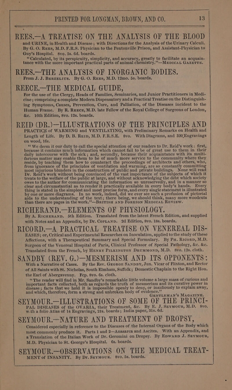 REES.—A TREATISE ON THE ANALYSIS OF THE BLOOD and URINE, in Health and Disease ; with Directions for the Analysis of the Urinary Calculi. By G. O. Rees, M.D. F.R.S. Physician to the Pentonville Prison, and Assistant-Physician to Guy’s Hospital. 8vo. 5s. 6d. boards. “Calculated, by its perspicuity, simplicity, and accuracy, greatly to facilitate an acquain- tance with the more important practical parts of animal chemistry.””,—MEDICAL GAZETTE. REES.—THE ANALYSIS OF INORGANIC BODIES. From J. J. BERZELIUS. By G. O. REEs, M.D. 12mo. 5s. boards. REECE.—THE MEDICAL GUIDE, For the use of the Clergy, Heads of Families, Seminaries, and Junior Practitioners in Medi- cine ; comprising a complete Modern Dispensatory and a Practical Treatise on the Distinguish- ing Symptoms, Causes, Prevention, Cure, and Palliation, of the Diseases incident to the Human Frame. By R. REECE, M.D. late Fellow of the Royal College of Surgeons of London, &amp;c. 16th Edition, 8vo. 12s. boards. REID (DR.)—ILLUSTRATIONS OF THE PRINCIPLES AND PRACTICE of WARMING and VENTILATING, with Preliminary Remarks on Health and Length of Life. By D. B. Re1p, M.D. F.R.S.E. 8vo. With Diagrams, and 320/Engravings on wood, 16s. “¢ We deem it our duty to call the special attention of our readers to Dr. Reid’s work: first, because it contains much information which cannot fail to be of great use to them in their daily intercourse with the sick; and, secondly, because their acquaintance with its multi- - farious matter may enable them to be of much more service to the community where they reside, by teaching them how to counteract the proceedings of architects and others, who, from ignorance of the principles of ventilation and warming, are so constantly committing most injurious blunders in the construction of public and private buildings. None will read Dr. Reid’s work without being convinced of the vast importance of the subjects of which it treats to the welfare of the public at large, and without acknowledging the debt which society owes to the author for communicating the information so unreservedly, and in a manner so clear and circumstantial as to render it practically available in every body’s hands. Every thing is stated in the simplest and most precise form, and every single statement is illustrated by one or more diagrams. In no work, indeed, did we ever see such a profusion of pictorial aids to the understanding of the text; there being, we should think, many more woodcuts than there are pages in the work.” —BriTIsH AND FOREIGN MEDICAL REVIEW. RICHERAND.—ELEMENTS OF PHYSIOLOGY. By A. RicHERAND. 5th Edition. Translated from the latest French Edition, and supplied with Notes and an Appendix, by Dr. CopLanpD. 2d Edition, 8vo. 18s. boards. RICORD.—A PRACTICAL TREATISE ON VENEREAL DIS- EASES; or, Critical and Experimental Researches on Inoculation, applied to the study of these Affections, with a Therapeutical Summary and Special Formulary. By PH. Ricorp, M.D. Surgeon of the Venereal Hospital of Paris, Clinical Professor of Special Pathology, &amp;c. &amp;c. Translated from the French, by HENRY PILKINGTON DrRuMMoND, M.D. 8vo. 12s. cloth. SANDBY (REV. G.)—MESMERISM AND ITS OPPONENTS: With a Narrative of Cases. By the Rev. GEorGE SANDBY, Jun. Vicar of Flixton, and Rector of All Saints with St. Nicholas, South Elmham, Suffolk ; Domestic Chaplain to the Right Hon. the Earl of Abergavenny. Fcp. 8vo. 6s. cloth. «The reader will find in Mr. Sandby’s remarkable little volume a large mass of curious and important facts collected, both as regards the truth of mesmerism and its curative power in disease ; facts that we hold it is impossible openly to deny, or insidiously to explain away, and which, therefore, form a strong and unbroken body of evidence.” GENTLEMAN’S MAGAZINE. SEYMOUR.—ILLUSTRATIONS OF SOME OF THE PRINCI- PAL DISEASES of the OVARIA, their Treatment, &amp;c. By E. J. Seymour, M.D. 8vo. w.th a folio Atlas of 14 Engravings, 21s. boards; India paper, 31s. 6d. SEYMOUR.—NATURE AND TREATMENT OF DROPSY, Considered especially in reference to the Diseases of the Internal Organs of the Body which most commonly produce it. Parts 1 and 2—Anasarca and Ascites. With an Appendix, and a Translation of the Italian Work of Dr. Geromini on Dropsy. By Epwarp J. Seymour, M.D. Physician to St. George’s Hospital. 6s. boards. SEYMOUR.—OBSERVATIONS ON THE MEDICAL TREAT- MENT of INSANITY. By Dr. Seymour. 8vo. 5s. boards.