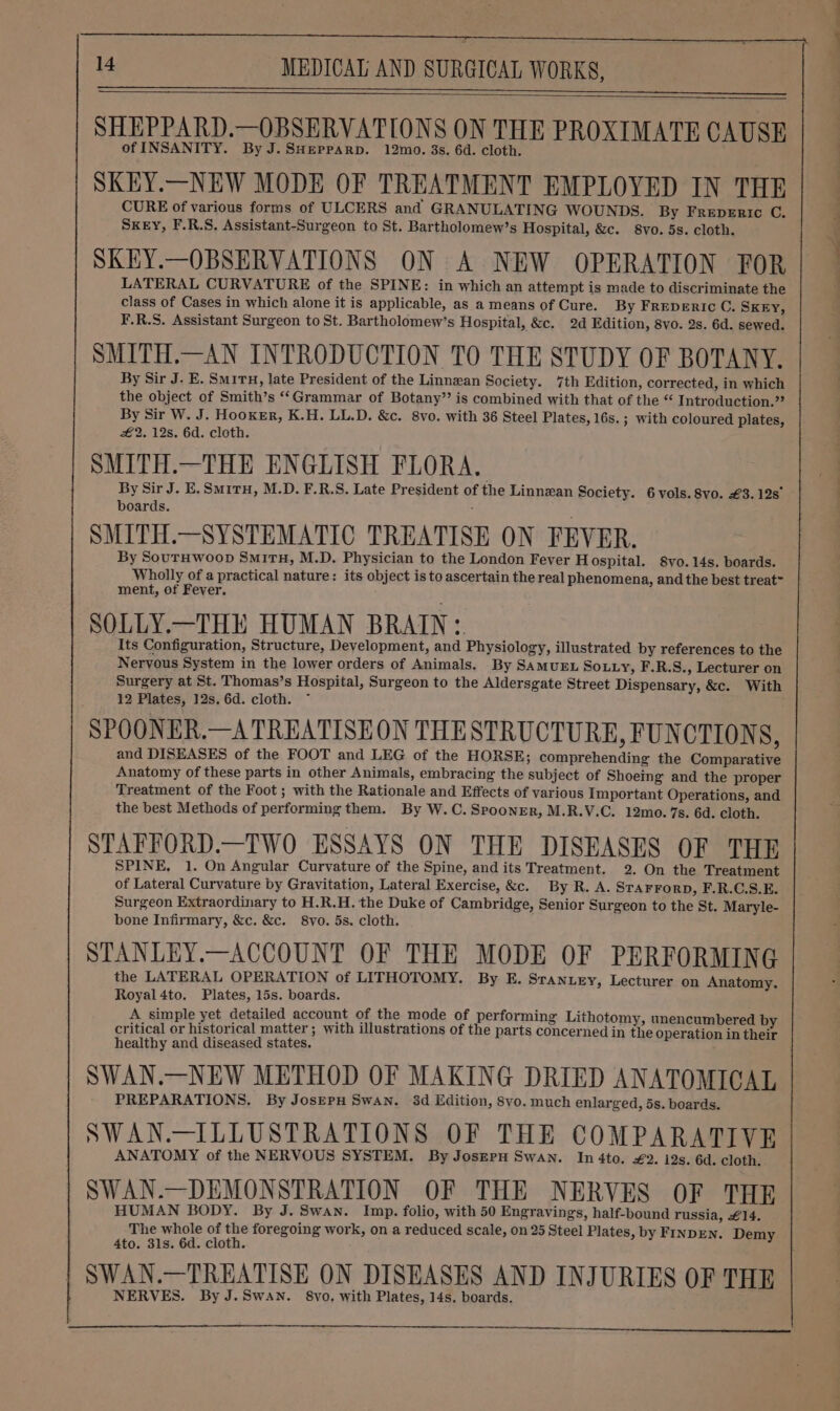 SHEPPARD.—OBSERVATIONS ON THE PROXIMATE CAUSE of INSANITY. By J.SHEPPARD. 12mo. 3s. 6d. cloth. SKEY.—NEW MODE OF TREATMENT EMPLOYED IN THE CURE of various forms of ULCERS and GRANULATING WOUNDS. By Freperic C. SKEY, F.R.S. Assistant-Surgeon to St. Bartholomew’s Hospital, &amp;c. 8vo. 5s. cloth. SKEY.—OBSERVATIONS ON A NEW OPERATION FOR LATERAL CURVATURE of the SPINE: in which an attempt is made to discriminate the class of Cases in which alone it is applicable, as a means of Cure. By FrepeERICc C. SKEY, F.R.S. Assistant Surgeon to St. Bartholomew’s Hospital, &amp;c. 2d Edition, 8vo. 2s. 6d. sewed. SMITH.—AN INTRODUCTION TO THE STUDY OF BOTANY. By Sir J. E. Smiru, late President of the Linnzan Society. 7th Edition, corrected, in which the object of Smith’s “‘Grammar of Botany’’ is combined with that of the “ Introduction.” By Sir W. J. Hooker, K.H. LL.D. &amp;c. 8vo. with 36 Steel Plates, 16s. ; with coloured plates, #2. 12s. 6d. cloth. SMITH.—THE ENGLISH FLORA. By Sir J. E. Smitu, M.D. F.R.S. Late President of the Linnzan Society. 6 vols. 8vo. €3.12s° boards. ; SMITH.—SYSTEMATIO TREATISE ON FEVER. By SouTHwoop Sm1rTH, M.D. Physician to the London Fever Hospital. 8vo. 14s. boards. Wholly of a practical nature: its object is to ascertain the real phenomena, and the best treat™ ment, of Fever. SOLLY.—THE HUMAN BRAIN: Its Configuration, Structure, Development, and Physiology, illustrated by references to the Nervous System in the lower orders of Animals. By SAMUEL SoLLy, F.R.S., Lecturer on Surgery at St. Thomas’s Hospital, Surgeon to the Aldersgate Street Dispensary, &amp;c. With 12 Plates, 12s. 6d. cloth. ~ SPOONER.—A TREATISEON THESTRUCTURE, FUNCTIONS, and DISEASES of the FOOT and LEG of the HORSE; comprehending the Comparative Anatomy of these parts in other Animals, embracing the subject of Shoeing and the proper Treatment of the Foot ; with the Rationale and Effects of various Important Operations, and the best Methods of performing them. By W.C. Spooner, M.R.V.C. 12mo. 7s. 6d. cloth. STAFFORD.—TWO ESSAYS ON THE DISEASES OF THE SPINE, 1. On Angular Curvature of the Spine, and its Treatment. 2. On the Treatment of Lateral Curvature by Gravitation, Lateral Exercise, &amp;c. By R. A. STAFFORD, F.R.C.S.E. Surgeon Extraordinary to H.R.H. the Duke of Cambridge, Senior Surgeon to the St. Maryle- bone Infirmary, &amp;c. &amp;c. 8vo. 5s. cloth. STANLEY.—ACCOUNT OF THE MODE OF PERFORMING the LATERAL OPERATION of LITHOTOMY. By E. Sranuxy, Lecturer on Anatomy. Royal 4to. Plates, 15s. boards. A simple yet detailed account of the mode of performing Lithotomy, unencumbered by critical or historical matter ; with illustrations of the parts concerned in the operation in their healthy and diseased states. SWAN.—NEW METHOD OF MAKING DRIED ANATOMICAL PREPARATIONS. By JosEPH Swan. 3d Edition, 8vo. much enlarged, 5s. boards. SWAN.—ILLUSTRATIONS OF THE COMPARATIVE ANATOMY of the NERVOUS SYSTEM. By JosEpH Swan. In 4to. #2. 12s. 6d. cloth. SWAN.—DEMONSTRATION OF THE NERVES OF THRE HUMAN BODY. By J. Swan. Imp. folio, with 50 Engravings, half-bound russia, £14. The whole of the foregoing work, on a reduced scale, on 25 Steel Plates, by FINDEN. Demy 4to. 31s. 6d. cloth. SWAN.—TREATISE ON DISEASES AND INJURIES OF THE NERVES. By J.Swan. 8vo. with Plates, 14s. boards.