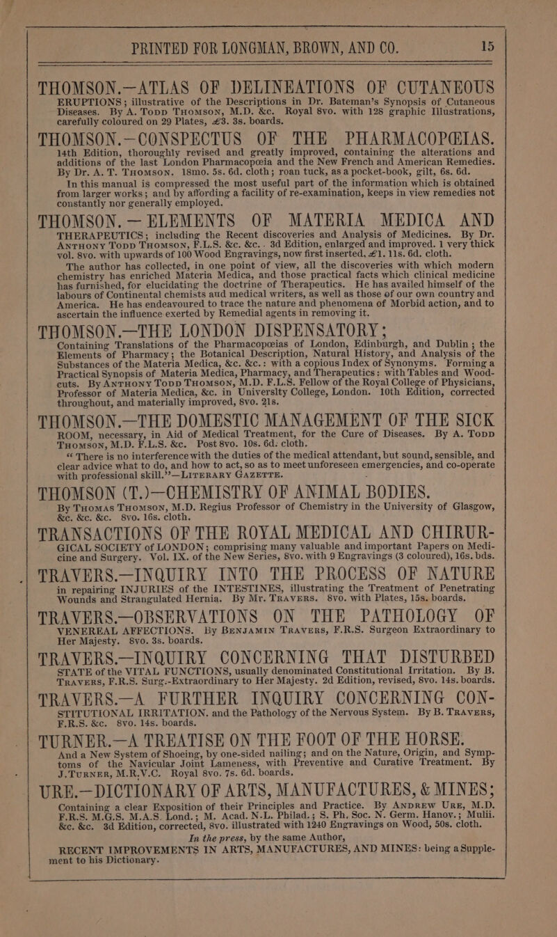 THOMSON.—ATLAS OF DELINEATIONS OF CUTANEOUS ERUPTIONS; illustrative of the Descriptions in Dr. Bateman’s Synopsis of Cutaneous Diseases. By A. Topp THomson, M.D. &amp;c. Royal 8vo. with 128 graphic Illustrations, carefully coloured on 29 Plates, £3. 3s. boards. THOMSON.—CONSPECTUS OF THE PHARMACOPQIAS. 14th Edition, thoroughly revised and greatly improved, containing the alterations and additions of the last London Pharmacopoeia and the New French and American Remedies. By Dr. A. T. THomson. 18mo. 5s. 6d. cloth; roan tuck, as a pocket-book, gilt, 6s. 6d. In this manual is compressed the most useful part of the information which is obtained from larger works; and by affording a facility of re-examination, keeps in view remedies not constantly nor generally employed. THOMSON. — ELEMENTS OF MATERIA MEDICA AND THERAPEUTICS; including the Recent discoveries and Analysis of Medicines. By Dr. Antruony Topp THomson, F.L.S. &amp;c. &amp;c.. 3d Edition, enlarged and improved. 1 very thick vol. 8vo. with upwards of 100 Wood Engravings, now first inserted, #1. 11s. 6d. cloth. The author has collected, in one point of view, all the discoveries with which modern chemistry has enriched Materia Medica, and those practical facts which clinical medicine has furnished, for elucidating the doctrine of Therapeutics. He has availed himself of the labours of Continental chemists aud medical writers, as well as those of our own country and America. He has endeavoured to trace the nature and phenomena of Morbid action, and to ascertain the influence exerted by Remedial agents in removing it. THOMSON.—THE LONDON DISPENSATORY; Containing Translations of the Pharmacopceias of London, Edinburgh, and Dublin ; the Elements of Pharmacy; the Botanical Description, Natural History, and Analysis of the Substances of the Materia Medica, &amp;c. &amp;c.: with a copious Index of Synonyms. Forming a Practical Synopsis of Materia Medica, Pharmacy, and Therapeutics: with Tables and Wood- cuts. By ANTHONY TopD THomMsoON, M.D. F.L.S. Fellow of the Royal College of Physicians, Professor of Materia Medica, &amp;c. in Universlty College, London. 10th Edition, corrected throughout, and materially improved, 8vo. 21s. THOMSON.—THE DOMESTIC MANAGEMENT OF THE SICK ROOM, necessary, in Aid of Medical Treatment, for the Cure of Diseases. By A. Topp THomson, M.D. F.L.S. &amp;c. Post 8vo. 10s. 6d. cloth. “ There is no interference with the duties of the medical attendant, but sound, sensible, and clear advice what to do, and how to act, so as to meet unforeseen emergencies, and co-operate with professional skill.””—LITERARY GAZETTE. THOMSON (T.)—CHEMISTRY OF ANIMAL BODIES. By Tuomas THomson, M.D. Regius Professor of Chemistry in the University of Glasgow, &amp;c. &amp;c. &amp;c. 8vo. 16s. cloth. TRANSACTIONS OF THE ROYAL MEDICAL AND CHIRUR- GICAL SOCIETY of LONDON; comprising many valuable and important Papers on Medi- cine and Surgery. Vol. IX. of the New Series, 8vo. with 9 Engravings (3 coloured), 16s. bds. TRAVERS.—INQUIRY INTO THE PROCESS OF NATURE in repairing INJURIES of the INTESTINES, illustrating the Treatment of Penetrating Wounds and Strangulated Hernia. By Mr. TRAVERS. 8vo. with Plates, 15s. boards. TRAVERS.—OBSERVATIONS ON THE PATHOLOGY OF. VENEREAL AFFECTIONS. By BENJAMIN TRAVERS, F.R.S. Surgeon Extraordinary to Her Majesty. 8vo. 3s. boards. TRAVERS.—INQUIRY CONCERNING THAT DISTURBED STATE of the VITAL FUNCTIONS, usually denominated Constitutional Irritation. By B. TRAVERS, F.R.S. Surg:-Extraordinary to Her Majesty. 2d Edition, revised, 8vo. 14s. boards. TRAVERS.—A FURTHER INQUIRY CONCERNING CON- STITUTIONAL IRRITATION. and the Pathology of the Nervous System. By B. TRAVERs, F.R.S. &amp;c. 8vo. 14s. boards. TURNER.—A TREATISE ON THE FOOT OF THE HORSE. And a New System of Shoeing, by one-sided nailing; and on the Nature, Origin, and Symp- toms of the Navicular Joint Lameness, with Preventive and Curative Treatment. By J.TuRNER, M.R.V.C. Royal 8vo. 7s. 6d. boards. URE.—DICTIONARY OF ARTS, MANUFACTURES, &amp; MINES; Containing a clear Exposition of their Principles and Practice. By ANDREW URE, M.D. F.R.S. M.G.S. M.A.S. Lond.; M. Acad. N.L. Philad.; S. Ph, Soc. N. Germ. Hanov. ; Mulii. &amp;c. &amp;c. 3d Edition, corrected, 8vo. illustrated with 1240 Engravings on Wood, 50s. cloth. In the press, by the same Author, RECENT IMPROVEMENTS IN ARTS, MANUFACTURES, AND MINES: being aSupple- ment to his Dictionary.
