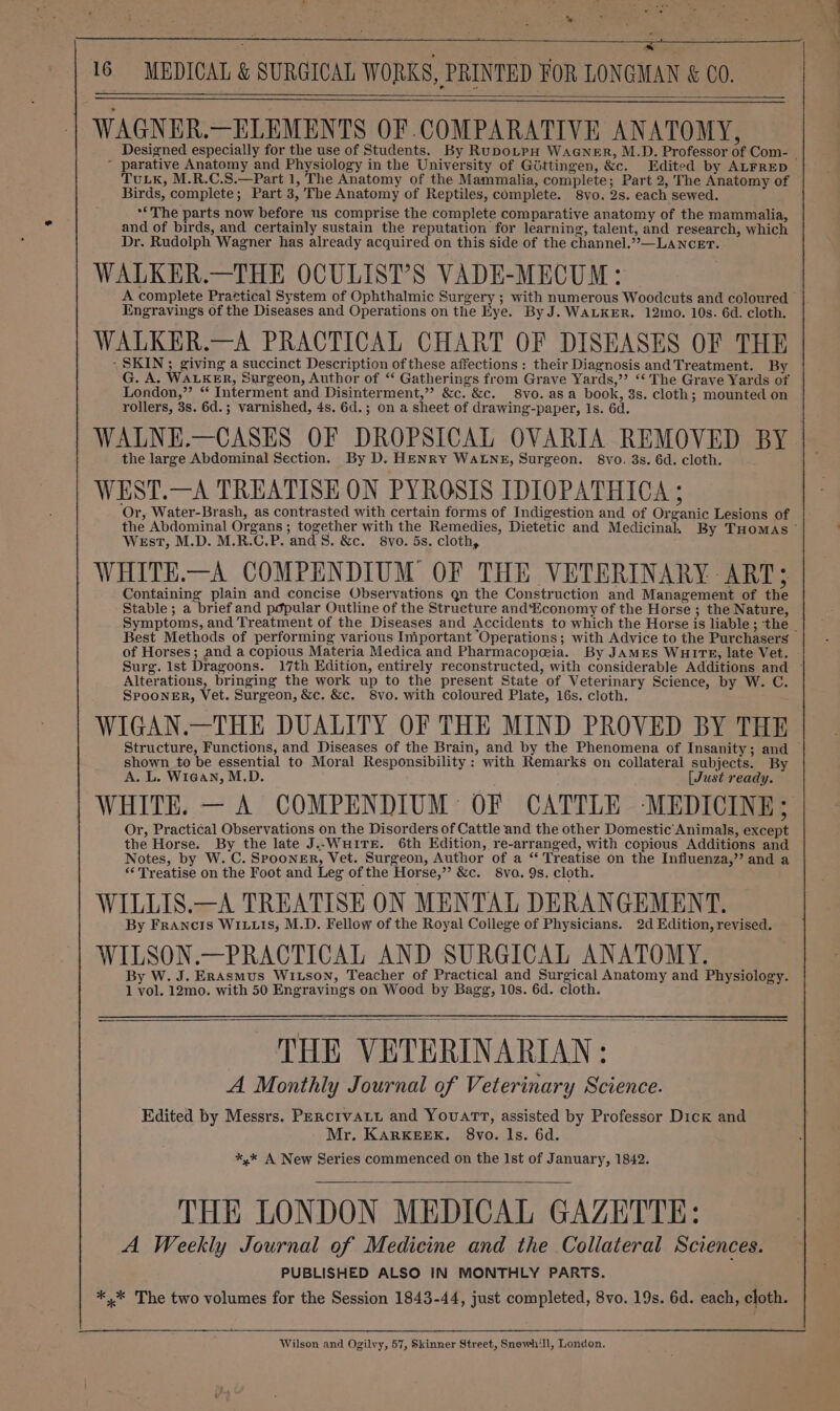 % rt a ~ a, Dome? tg wi 4 i 4 .4 A 3 16 MEDICAL &amp; SURGICAL WORKS, PRINTED FOR LONGMAN &amp; CO. WAGNER.—ELEMENTS OF COMPARATIVE ANATOMY, Designed especially for the use of Students. By RupoLtpH WaGNn_er, M.D. Professor of Com- | * parative Anatomy and Physiology in the University of Géttingen, &amp;c. Edited by ALFRED TuLK, M.R.C.S.—Part 1, The Anatomy of the Mammalia, complete; Part 2, The Anatomy of Birds, complete; Part 3, The Anatomy of Reptiles, complete. 8vo. 2s. each sewed. ** The parts now before us comprise the complete comparative anatomy of the mammalia, and of birds, and certainly sustain the reputation for learning, talent, and research, which Dr. Rudolph Wagner has already acquired on this side of the channel.”>—LANCET. WALKER.—THE OCULIST’S VADE-MECUM: | A complete Prattical System of Ophthalmic Surgery ; with numerous Woodcuts and coloured Engravings of the Diseases and Operations on the Eye. By J. WALKER. 12mo. 10s. 6d. cloth. WALKER.—A PRACTICAL CHART OF DISEASES OF THE ‘SKIN ; giving a succinct Description of these affections : their Diagnosis and Treatment. By G. A. WALKER, Surgeon, Author of “‘ Gatherings from Grave Yards,”? “‘ The Grave Yards of London,” “ Interment and Disinterment,” &amp;c. &amp;c. 8vo. asa book, 3s. cloth; mounted on rollers, 3s. 6d.; varnished, 4s. 6d.; on a sheet of drawing-paper, Is. 6d. WALNE.—CASES OF DROPSICAL OVARIA REMOVED BY the large Abdominal Section. By D. HENRY WALNE, Surgeon. 8vo. 3s. 6d. cloth. WEST.—A TREATISE ON PYROSIS IDIOPATHICA ; ‘Or, Water-Brash, as contrasted with certain forms of Indigestion and of Organic Lesions of the Abdominal Organs ; together with the Remedies, Dietetic and Medicinal. By THomas © West, M.D. M.R.C.P. and 8. &amp;c. 8vo. 5s. cloth, WHITE.—A COMPENDIUM OF THE VETERINARY - ART; Containing plain and concise Observations qn the Construction and Management of the Stable; a brief and popular Outline of the Structure and'Economy of the Horse ; the Nature, Symptoms, and Treatment of the Diseases and Accidents to which the Horse is liable; the - Best Methods of performing various Iniportant Operations; with Advice to the Purchasers of Horses; and a copious Materia Medica and Pharmacopeia. By JAMES WHITE, late Vet. Surg. Ist Dragoons. 17th Edition, entirely reconstructed, with considerable Additions and ~ Alterations, bringing the work up to the present State of Veterinary Science, by W. C. SPooNER, Vet. Surgeon, &amp;c. &amp;c. 8vo. with coloured Plate, 16s. cloth. WIGAN.—THE DUALITY OF THE MIND PROVED BY THE Structure, Functions, and Diseases of the Brain, and by the Phenomena of Insanity; and shown _to be essential to Moral Responsibility : with Remarks on collateral subjects. By A. L. Wiean, M.D. [Just ready. WHITE. — A COMPENDIUM OF CATTLE ‘MEDICINE; Or, Practical Observations on the Disorders of Cattle and the other Domestic Animals, except the Horse. By the late J..WHITE. 6th Edition, re-arranged, with copious Additions and Notes, by W. C. SPooneER, Vet. Surgeon, Author of a “ Treatise on the Influenza,’’ and a “Treatise on the Foot and Leg of the Horse,” &amp;c. 8vo. 9s. cloth. WILLIS.—A TREATISE ON MENTAL DERANGEMENT. By Francis WIx1ts, M.D. Fellow of the Royal College of Physicians. 2d Edition, revised. WILSON.—PRACTICAL AND SURGICAL ANATOMY. By W. J. ERAsmus WILSON, Teacher of Practical and Surgical Anatomy and Physiology. 1 vol. 12mo. with 50 Engravings on Wood by Bagg, 10s. 6d. cloth. THE VETERINARIAN: A Monthly Journal of Veterinary Science. Edited by Messrs. Penctvatt and Youart, assisted by Professor Dick and Mr. KARKEEK. 8vo. ls. 6d. *,* A New Series commenced on the Ist of January, 1842. THE LONDON MEDICAL GAZETTE: A Weekly Journal of Medicine and the Collateral Sciences. PUBLISHED ALSO IN MONTHLY PARTS. ** The two volumes for the Session 1843-44, just completed, 8vo. 19s. 6d. each, cloth. Wilson and Ogilvy, 57, Skinner Street, Snewh'll, London.