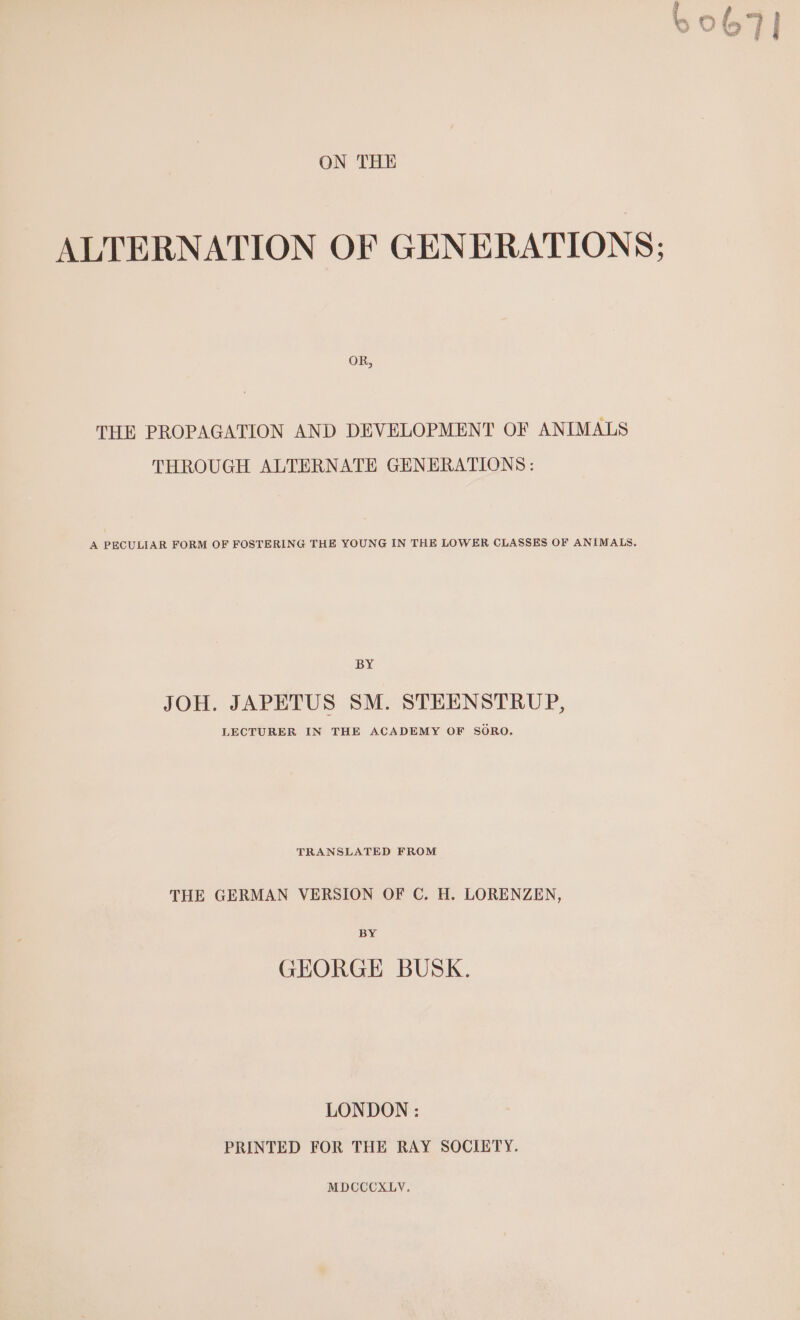 ALTERNATION OF GENERATIONS; OR, THE PROPAGATION AND DEVELOPMENT OF ANIMALS THROUGH ALTERNATE GENERATIONS: A PECULIAR FORM OF FOSTERING THE YOUNG IN THE LOWER CLASSES OF ANIMALS, BY JOH. JAPETUS SM. STEENSTRUP, LECTURER IN THE ACADEMY OF SORO. TRANSLATED FROM THE GERMAN VERSION OF C. H. LORENZEN, BY GEORGE BUSK. LONDON : PRINTED FOR THE RAY SOCIETY. MDCCCXLY.