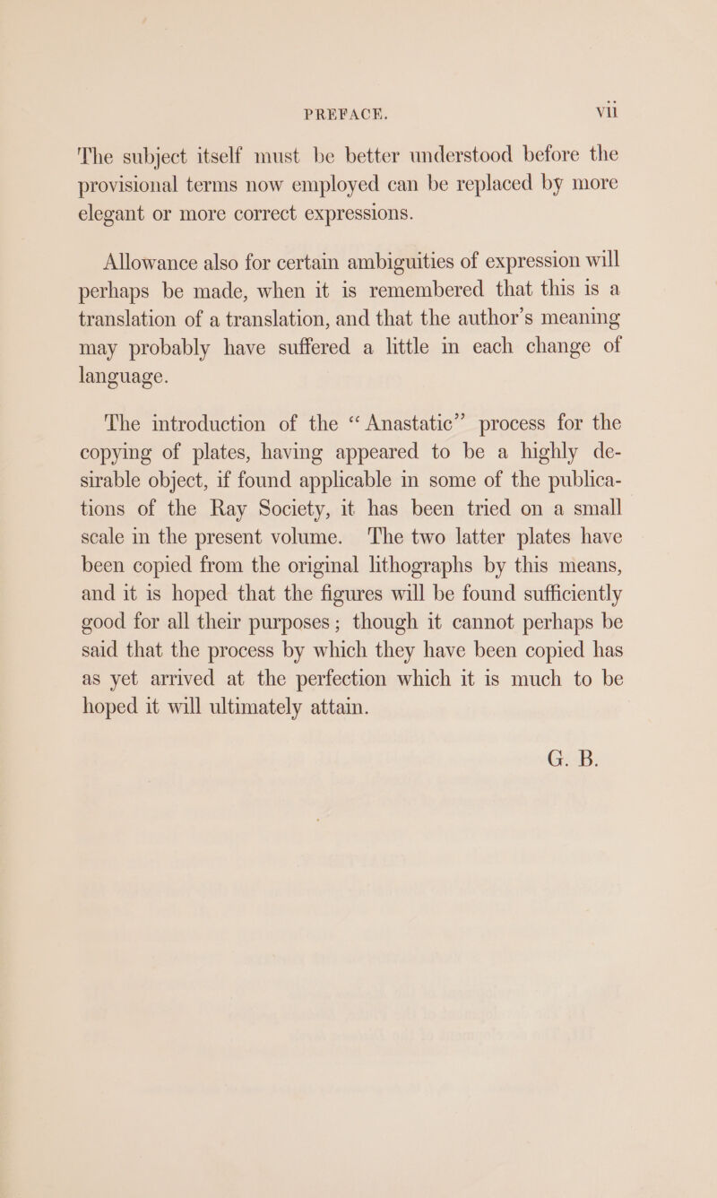 The subject itself must be better understood before the provisional terms now employed can be replaced by more elegant or more correct expressions. Allowance also for certain ambiguities of expression will perhaps be made, when it is remembered that this ıs a translation of a translation, and that the author's meaning may probably have suffered a little in each change of language. The introduction of the “ Anastatic” process for the copying of plates, having appeared to be a highly de- sirable object, if found applicable in some of the publica- tions of the Ray Society, it has been tried on a small scale in the present volume. ‘The two latter plates have been copied from the original lithographs by this means, and it is hoped that the figures will be found sufficiently good for all their purposes; though it cannot perhaps be said that the process by which they have been copied has as yet arrived at the perfection which it is much to be hoped it will ultimately attain. G. B.