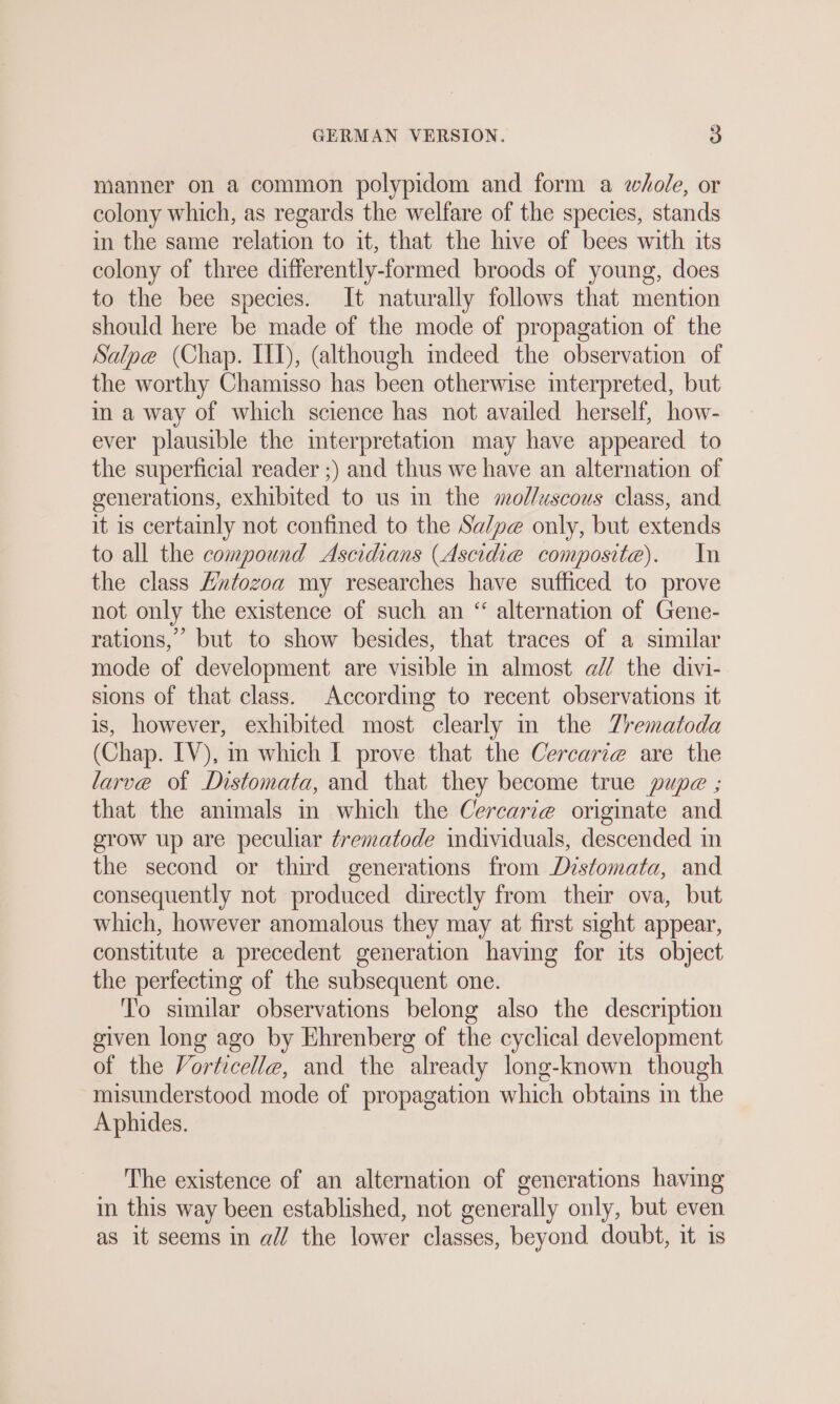 manner on a common polypidom and form a whole, or colony which, as regards the welfare of the species, stands in the same relation to it, that the hive of bees with its colony of three differently-formed broods of young, does to the bee species. It naturally follows that mention should here be made of the mode of propagation of the Salpe (Chap. IID), (although mdeed the observation of the worthy Chamisso has been otherwise interpreted, but m a way of which science has not availed herself, how- ever plausible the interpretation may have appeared to the superficial reader ;) and thus we have an alternation of generations, exhibited to us in the molluscous class, and it is certainly not confined to the Sa/pe only, but extends to all the compound Ascidians (Ascidie composite). In the class Hntozoa my researches have sufficed to prove not only the existence of such an “ alternation of Gene- rations,’ but to show besides, that traces of a similar mode of development are visible in almost a// the divi- sions of that class. According to recent observations it is, however, exhibited most clearly in the Zrematoda (Chap. IV), in which I prove that the Cercarie are the larve ot Distomata, and that they become true pupe ; that the animals in which the Cercari@ originate and grow up are peculiar Zrematode individuals, descended in the second or third generations from Distomata, and consequently not produced directly from their ova, but which, however anomalous they may at first sight appear, constitute a precedent generation having for its object the perfecting of the subsequent one. To similar observations belong also the description given long ago by Ehrenberg of the cyclical development of the Vorticelle, and the already long-known though misunderstood mode of propagation which obtains in the Aphides. The existence of an alternation of generations having in this way been established, not generally only, but even as it seems in all the lower classes, beyond doubt, it is