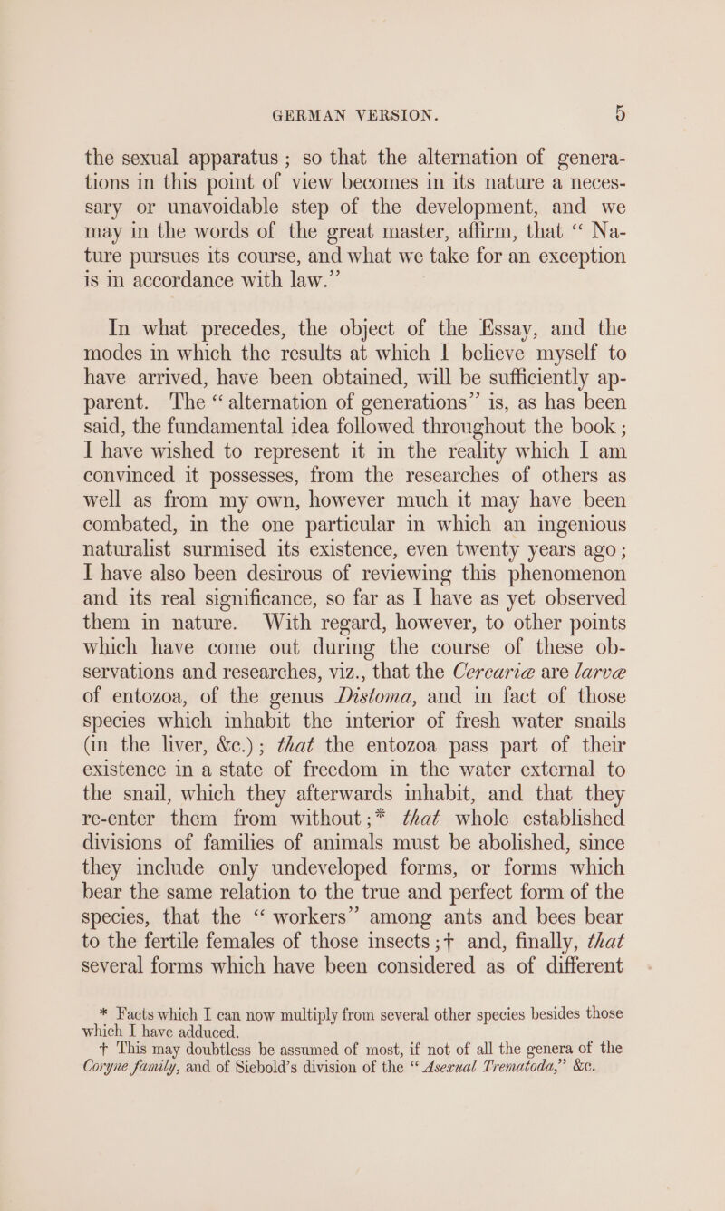 the sexual apparatus ; so that the alternation of genera- tions in this point of view becomes in its nature a neces- sary or unavoidable step of the development, and we may in the words of the great master, affirm, that “ Na- ture pursues its course, and what we take for an exception is i accordance with law.” In what precedes, the object of the Essay, and the modes in which the results at which I believe myself to have arrived, have been obtained, will be sufficiently ap- parent. ‘The ‘alternation of generations” is, as has been said, the fundamental idea followed thronghout the book ; I have wished to represent it in the reality which I am convinced it possesses, from the researches of others as well as from my own, however much it may have been combated, in the one particular in which an mgenious naturalist surmised its existence, even twenty years ago ; I have also been desirous of reviewing this phenomenon and its real significance, so far as I have as yet observed them in nature. With regard, however, to other points which have come out during the course of these ob- servations and researches, viz., that the Cercarie are larve of entozoa, of the genus Distoma, and in fact of those species which inhabit the interior of fresh water snails (in the liver, &amp;c.); ¢hat the entozoa pass part of their existence in a state of freedom in the water external to the snail, which they afterwards inhabit, and that they re-enter them from without;* Zhat whole established divisions of families of animals must be abolished, since they include only undeveloped forms, or forms which bear the same relation to the true and perfect form of the species, that the “ workers’ among ants and bees bear to the fertile females of those insects ;+ and, finally, that several forms which have been considered as of different * Facts which I can now multiply from several other species besides those which I have adduced. r This may doubtless be assumed of most, if not of all the genera of the Coryne family, and of Siebold’s division of the “© Asexual Trematoda,”’ &amp;c.