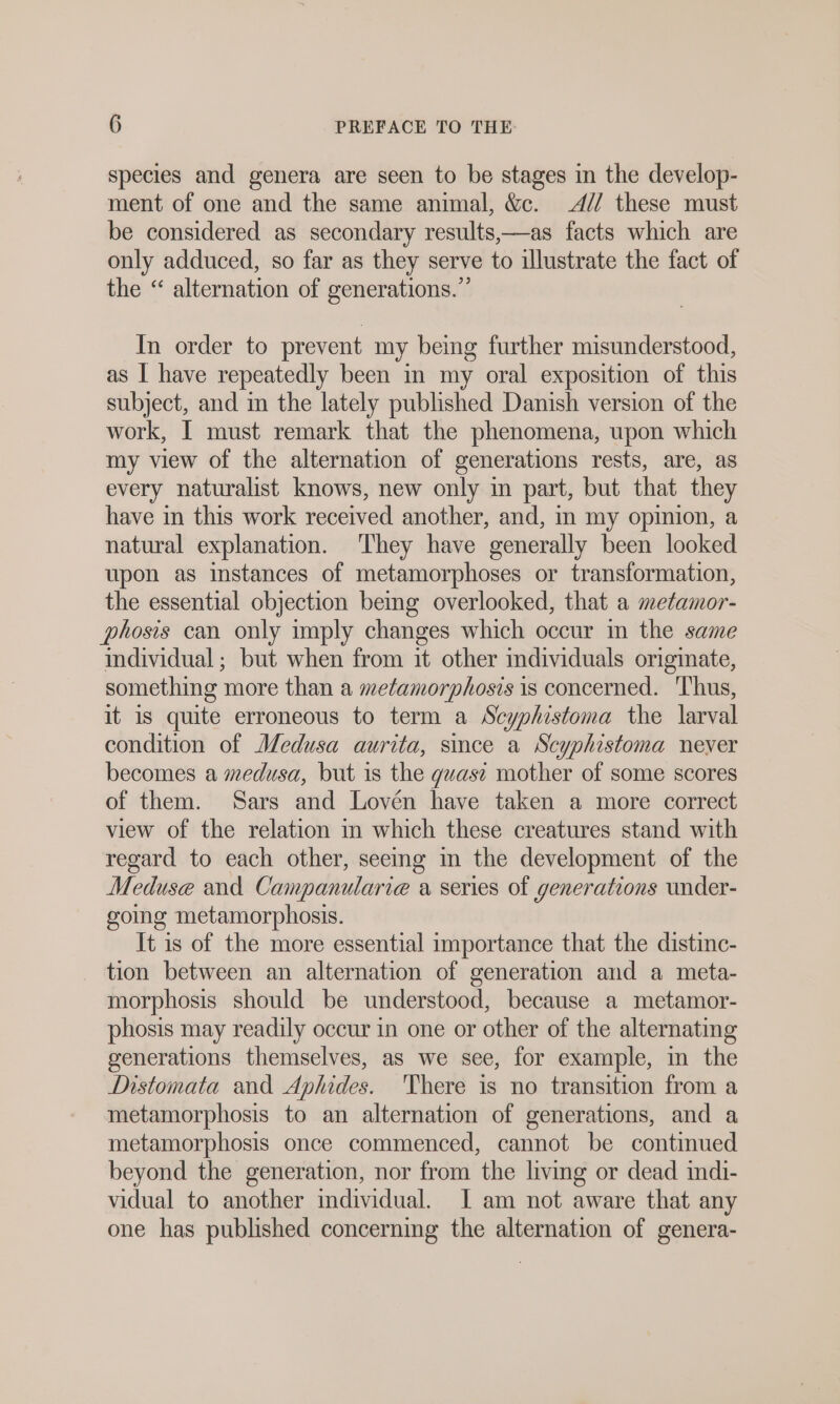 species and genera are seen to be stages in the develop- ment of one and the same animal, &amp;c. 4// these must be considered as secondary results,—as facts which are only adduced, so far as they serve to illustrate the fact of the “ alternation of generations.” In order to prevent my being further misunderstood, as I have repeatedly been in my oral exposition of this subject, and m the lately published Danish version of the work, I must remark that the phenomena, upon which my view of the alternation of generations rests, are, as every naturalist knows, new only in part, but that they have in this work received another, and, in my opinion, a natural explanation. They have generally been looked upon as instances of metamorphoses or transformation, the essential objection bemg overlooked, that a metamor- phosis can only imply changes which occur in the same individual; but when from it other mdividuals originate, something more than a metamorphosis is concerned. ‘Thus, it is quite erroneous to term a Scyphistoma the larval condition of Medusa aurita, since a Scyphistoma never becomes a medusa, but is the guası mother of some scores of them. Sars and Lovén have taken a more correct view of the relation m which these creatures stand with regard to each other, seeing in the development of the Meduse and Campanularie a series of generations under- going metamorphosis. It is of the more essential importance that the distinc- tion between an alternation of generation and a meta- morphosis should be understood, because a metamor- phosis may readily occur in one or other of the alternating generations themselves, as we see, for example, in the Distomata and Aphides. 'There is no transition from a metamorphosis to an alternation of generations, and a metamorphosis once commenced, cannot be continued beyond the generation, nor from the living or dead indi- vidual to another individual. I am not aware that any one has published concerning the alternation of genera-