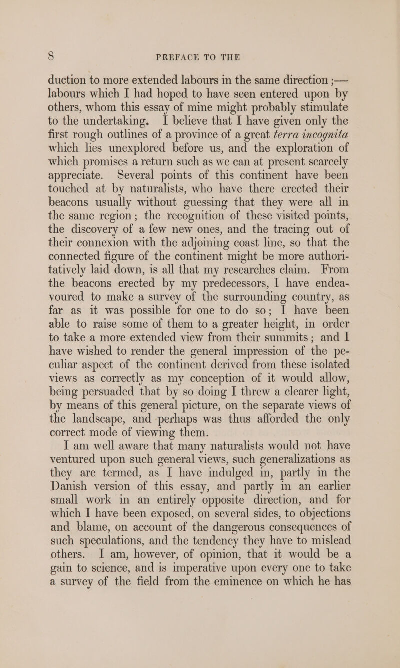 duction to more extended labours in the same direction ;— labours which I had hoped to have seen entered upon by others, whom this essay of mine might probably stimulate to the undertaking. I believe that I have given only the first rough outlines of a province of a great ferra incognita which hes unexplored before us, and the exploration of which promises a return such as we can at present scarcely appreciate. Several points of this continent have been touched at by naturalists, who have there erected their beacons usually without guessing that they were all in the same region; the recognition of these visited points, the discovery of a few new ones, and the tracing out of their connexion with the adjoining coast line, so that the connected figure of the continent might be more authori- tatively laid down, is all that my researches clam. From the beacons erected by my predecessors, I have endea- voured to make a survey of the surrounding country, as far as it was possible for one to do so; I have been able to raise some of them to a greater height, m order to take a more extended view from their summits; and I have wished to render the general impression of the pe- culiar aspect of the continent derived from these isolated views as correctly as my conception of it would allow, being persuaded that by so doing I threw a clearer light, by means of this general picture, on the separate views of the landscape, and perhaps was thus afforded the only correct mode of viewing them. I am well aware that many naturalists would not have ventured upon such general views, such generalizations as they are termed, as I have indulged im, partly m the Danish version of this essay, and partly m an earlier small work in an entirely opposite direction, and for which I have been exposed, on several sides, to objections and blame, on account of the dangerous consequences of such speculations, and the tendency they have to mislead others. I am, however, of opinion, that it would be a gain to science, and is imperative upon every one to take a survey of the field from the eminence on which he has