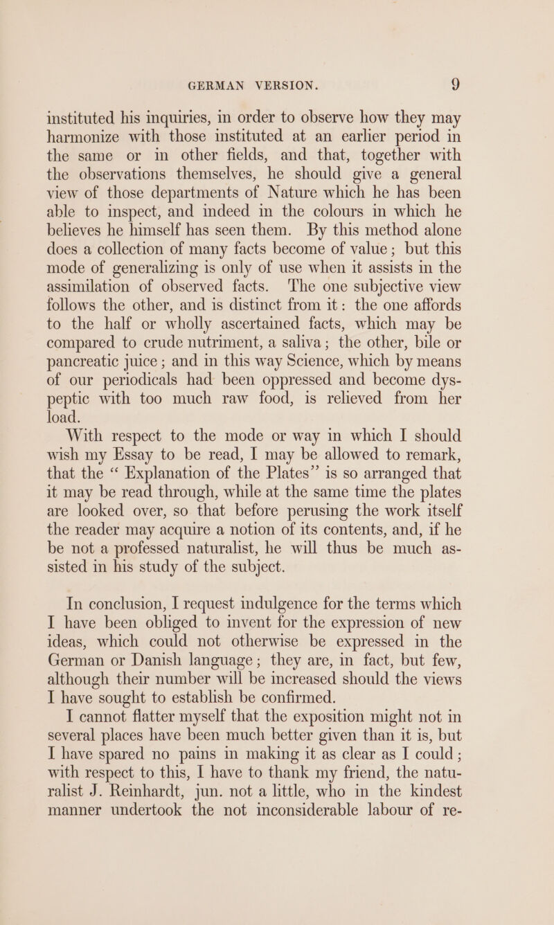 instituted his inquiries, in order to observe how they may harmonize with those instituted at an earlier period in the same or im other fields, and that, together with the observations themselves, he should give a general view of those departments of Nature which he has been able to inspect, and indeed in the colours in which he believes he himself has seen them. By this method alone does a collection of many facts become of value; but this mode of generalizing is only of use when it assists in the assimilation of observed facts. ‘The one subjective view follows the other, and is distinct from it: the one affords to the half or wholly ascertained facts, which may be compared to crude nutriment, a saliva; the other, bile or pancreatic juice ; and in this way Science, which by means of our periodicals had been oppressed and become dys- peptic with too much raw food, is relieved from her load. With respect to the mode or way in which I should wish my Essay to be read, I may be allowed to remark, that the “ Explanation of the Plates” is so arranged that it may be read through, while at the same time the plates are looked over, so that before perusing the work itself the reader may acquire a notion of its contents, and, if he be not a professed naturalist, he will thus be much as- sisted in his study of the subject. In conclusion, I request indulgence for the terms which I have been obliged to invent for the expression of new ideas, which could not otherwise be expressed in the German or Danish language; they are, in fact, but few, although their number will be mcreased should the views I have sought to establish be confirmed. I cannot flatter myself that the exposition might not in several places have been much better given than it is, but I have spared no pains in making it as clear as I could ; with respect to this, I have to thank my friend, the natu- ralist J. Reinhardt, jun. not a little, who in the kindest manner undertook the not inconsiderable labour of re-