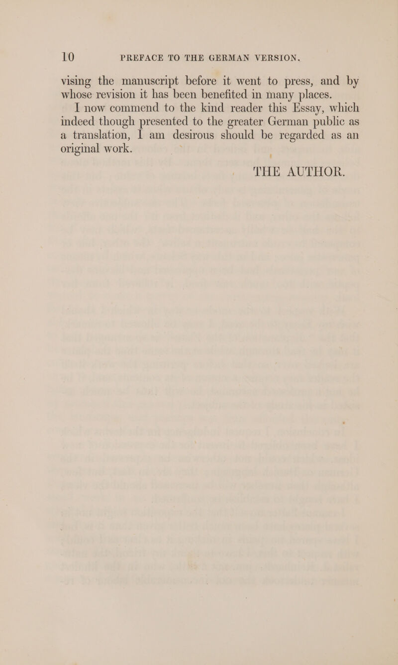 vising the manuscript before it went to press, and by whose revision it has been benefited in many places. I now commend to the kind reader this Essay, which indeed though presented to the greater German public as a translation, I am desirous should be regarded as an original work. | THE AUTHOR.