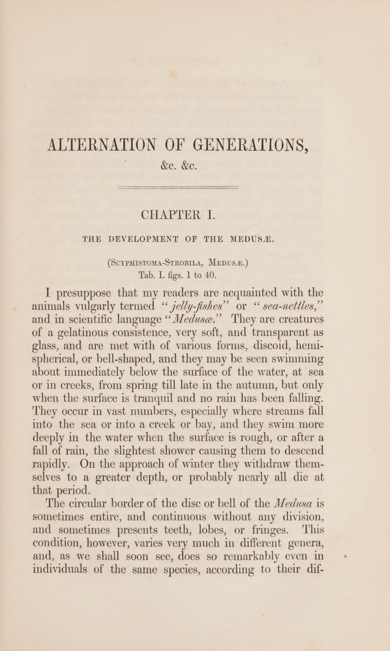 ALTERNATION OF GENERATIONS, | &amp;e. &amp;e. CHAPTER I. THE DEVELOPMENT OF THE MEDUSA. (SCYPHISTOMA-STROBILA, MEDUSE.) Tab. 1. figs. 1 to 40. I presuppose that my readers are acquainted with the animals vulgarly termed “ jelly-fishes” or “ sea-nettles,” and in scientific language “ Meduse.” 'They are creatures of a gelatinous consistence, very soft, and transparent as glass, and are met with of various forms, discoid, hemi- spherical, or bell-shaped, and they may be seen swimming about immediately below the surface of the water, at sea or in creeks, from spring till late in the autumn, but only when the surface is tranquil and no rain has been falling. They occur in vast numbers, especially where streams fall into the sea or mto a creek or bay, and they swim more deeply in the water when the surface is rough, or after a fall of rain, the shghtest shower causing them to descend rapidly. On the approach of winter they withdraw them- selves to a greater depth, or probably nearly all die at that period. The circular border of the disc or bell of the Medusa is sometimes entire, and continuous without any division, and sometimes presents teeth, lobes, or frmges. This condition, however, varies very much in different genera, and, as we shall soon see, does so remarkably even in individuals of the same species, according to their dif-