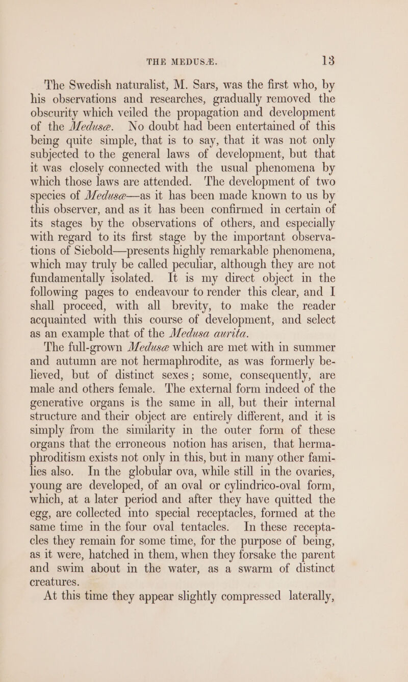 The Swedish naturalist, M. Sars, was the first who, by his observations and researches, gradually removed the obscurity which veiled the propagation and development of the Meduse. No doubt had been entertained of this being quite simple, that is to say, that it was not only subjected to the general laws of development, but that it was closely connected with the usual phenomena by which those laws are attended. The development of two species of Meduse—as it has been made known to us by this observer, and as it has been confirmed im certain of its stages by the observations of others, and especially with regard to its first stage by the important observa- tions of Siebold—presents highly remarkable phenomena, which may truly be called peculiar, although they are not fundamentally isolated. It is my direct object in the following pages to endeavour to render this clear, and I shall proceed, with all brevity, to make the reader acquainted with this course of development, and select as an example that of the Medusa aurita. The full-grown Meduse which are met with in summer and autumn are not hermaphrodite, as was formerly be- lieved, but of distinct sexes; some, consequently, are male and others female. ‘The external form mdeed of the generative organs is the same im all, but their mternal structure and their object are entirely different, and it is simply from the similarity in the outer form of these organs that the erroneous notion has arisen, that herma- phroditism exists not only in this, but in many other fami- hes also. In the globular ova, while still in the ovaries, young are developed, of an oval or cylindrico-oval form, which, at a later period and after they have quitted the egg, are collected into special receptacles, formed at the same time in the four oval tentacles. In these recepta- cles they remain for some time, for the purpose of being, as it were, hatched in them, when they forsake the parent and swim about in the water, as a swarm of distinct creatures. At this time they appear slightly compressed. laterally,