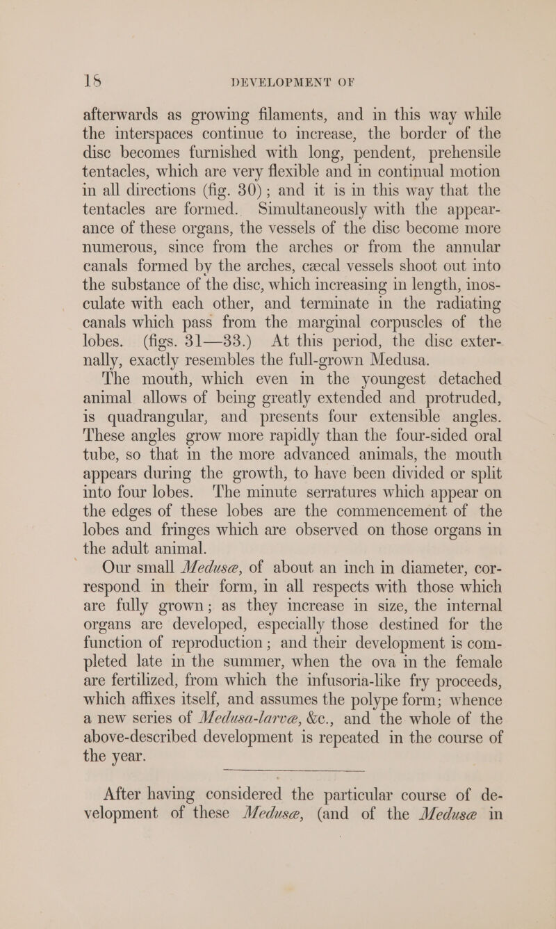 afterwards as growing filaments, and in this way while the interspaces continue to increase, the border of the disc becomes furnished with long, pendent, prehensile tentacles, which are very flexible and in continual motion in all directions (fig. 30); and it is in this way that the tentacles are formed. Simultaneously with the appear- ance of these organs, the vessels of the disc become more numerous, since from the arches or from the annular canals formed by the arches, czecal vessels shoot out into the substance of the disc, which increasing in length, mos- culate with each other, and terminate in the radiating canals which pass from the marginal corpuscles of the lobes. (figs. 31—33.) At this period, the disc exter- nally, exactly resembles the full-grown Medusa. The mouth, which even in the youngest detached animal allows of being greatly extended and protruded, is quadrangular, and presents four extensible angles. These angles grow more rapidly than the four-sided oral tube, so that in the more advanced animals, the mouth appears durmg the growth, to have been divided or split into four lobes. The minute serratures which appear on the edges of these lobes are the commencement of the lobes and fringes which are observed on those organs in the adult animal. ~ Our small Meduse, of about an inch in diameter, cor- respond in their form, in all respects with those which are fully grown; as they increase in size, the internal organs are developed, especially those destined for the function of reproduction ; and their development is com- pleted late in the summer, when the ova in the female are fertilized, from which the infusoria-like fry proceeds, which affixes itself, and assumes the polype form; whence a new series of Medusa-larve, &amp;c., and the whole of the above-described development is repeated in the course of the year. After having considered the particular course of de- velopment of these Meduse, (and of the Meduse in