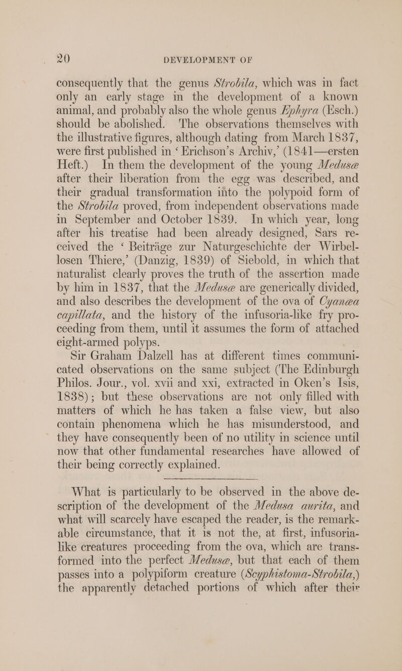 consequently that the genus Sfrobila, which was in fact only an early stage in the development of a known animal, and probably also the whole genus Zphyra (Esch.) should be abolished. ‘The observations themselves with the illustrative figures, although dating from March 1837, were first published in ‘ Erichson’s Archiv,’ (184:1—ersten Heft.) In them the development of the young Meduse after their liberation from the egg was described, and their gradual transformation into the polypoid form of the Strobila proved, from independent observations made in September and October 1839. In which year, long after his treatise had been already designed, Sars re- ceived the ‘ Beiträge zur Naturgeschichte der Wirbel- losen Thiere,’ (Danzig, 1839) of Siebold, in which that naturalist clearly proves the truth of the assertion made by him in 1837, that the Medus@ are generically divided, and also describes the development of the ova of Cyanea capillata, and the history of the imfusoria-hke fry pro- ceeding from them, until it assumes the form of attached eight-armed polyps. “Sir Graham Dalzell has at different times communi- cated observations on the same subject (‘The Edinburgh Philos. Jour., vol. xvu and xxi, extracted in Oken’s Isis, 1838); but these observations are not only filled with matters of which he has taken a false view, but also contain phenomena which he has misunderstood, and they have consequently been of no utility in science until now that other fundamental researches have allowed of their being correctly explained. What is particularly to be observed in the above de- scription of the development of the Medusa aurita, and what will scarcely have escaped the reader, is the remark- able circumstance, that it 1s not the, at first, mfusoria- like creatures proceeding from the ova, which are trans- formed into the perfect Meduse, but that each of them passes into a polypiform creature (Scyphistoma-Strobila,) the apparently detached a of which after their