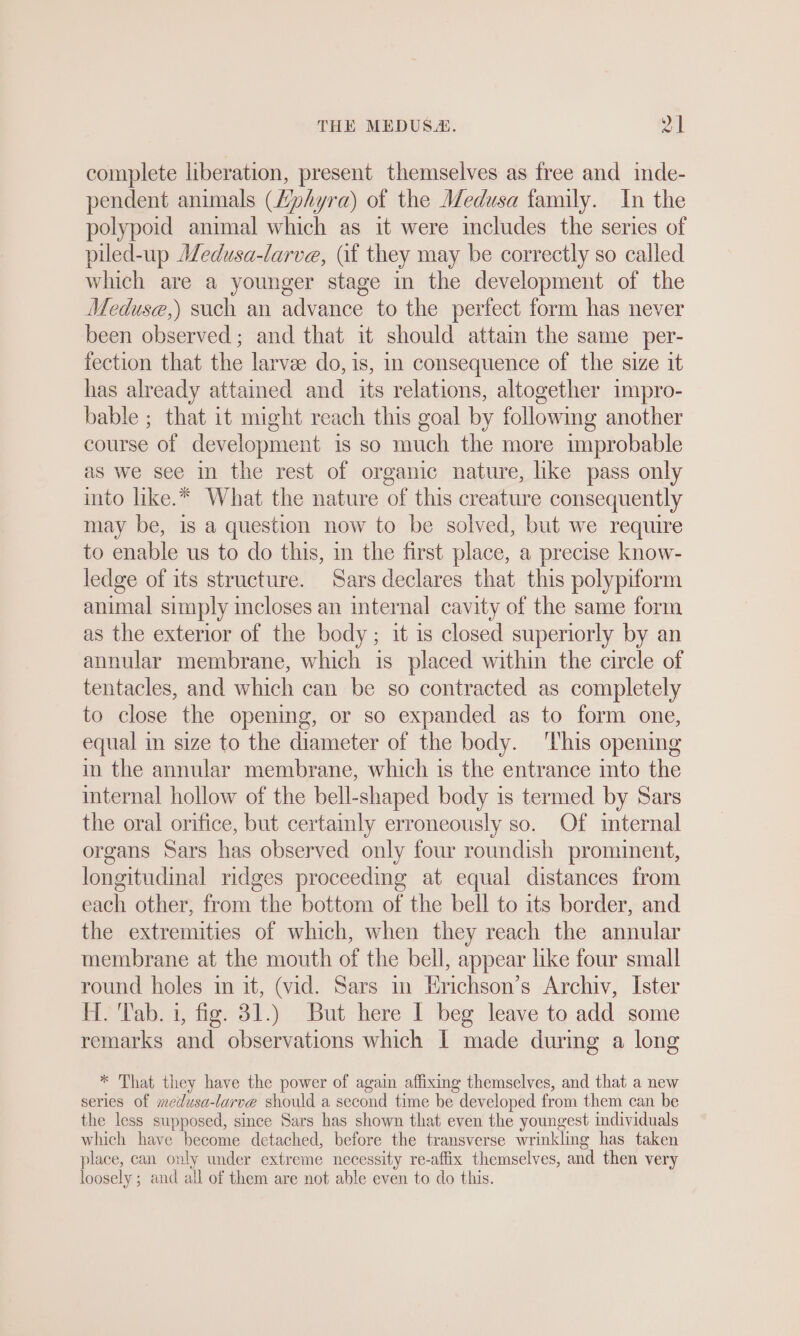 complete liberation, present themselves as free and inde- pendent animals (Zphyra) of the Medusa family. In the polypoid animal which as it were includes the series of piled-up Medusa-larve, (if they may be correctly so called which are a younger stage in the development of the Meduse,) such an advance to the perfect form has never been observed ; and that it should attain the same per- fection that the larvae do, is, in consequence of the size it has already attained and its relations, altogether impro- bable ; that it might reach this goal by following another course of development is so much the more improbable as we see in the rest of organic nature, like pass only into like.* What the nature of this creature consequently may be, is a question now to be solved, but we require to enable us to do this, in the first place, a precise know- ledge of its structure. Sars declares that this polypiform animal simply incloses an internal cavity of the same form as the exterior of the body; it is closed superiorly by an annular membrane, which is placed within the circle of tentacles, and which can be so contracted as completely to close the opening, or so expanded as to form one, equal in size to the diameter of the body. ‘This opening in the annular membrane, which is the entrance into the internal hollow of the bell-shaped body is termed by Sars the oral orifice, but certainly erroneously so. Of mternal organs Sars has observed only four roundish prominent, longitudinal ridges proceeding at equal distances from each other, from the bottom of the bell to its border, and the extremities of which, when they reach the annular membrane at the mouth of the bell, appear like four small round holes in it, (vid. Sars in Erichson’s Archiv, Ister H. Tab. 1, fig. 31.) But here I beg leave to add some remarks and observations which I made during a long * That they have the power of again affixing themselves, and that a new series of medusa-larve should a second time be developed from them can be the less supposed, since Sars has shown that even the youngest individuals which have become detached, before the transverse wrinkling has taken place, can only under extreme necessity re-affix themselves, and then very loosely ; and all of them are not able even to do this.