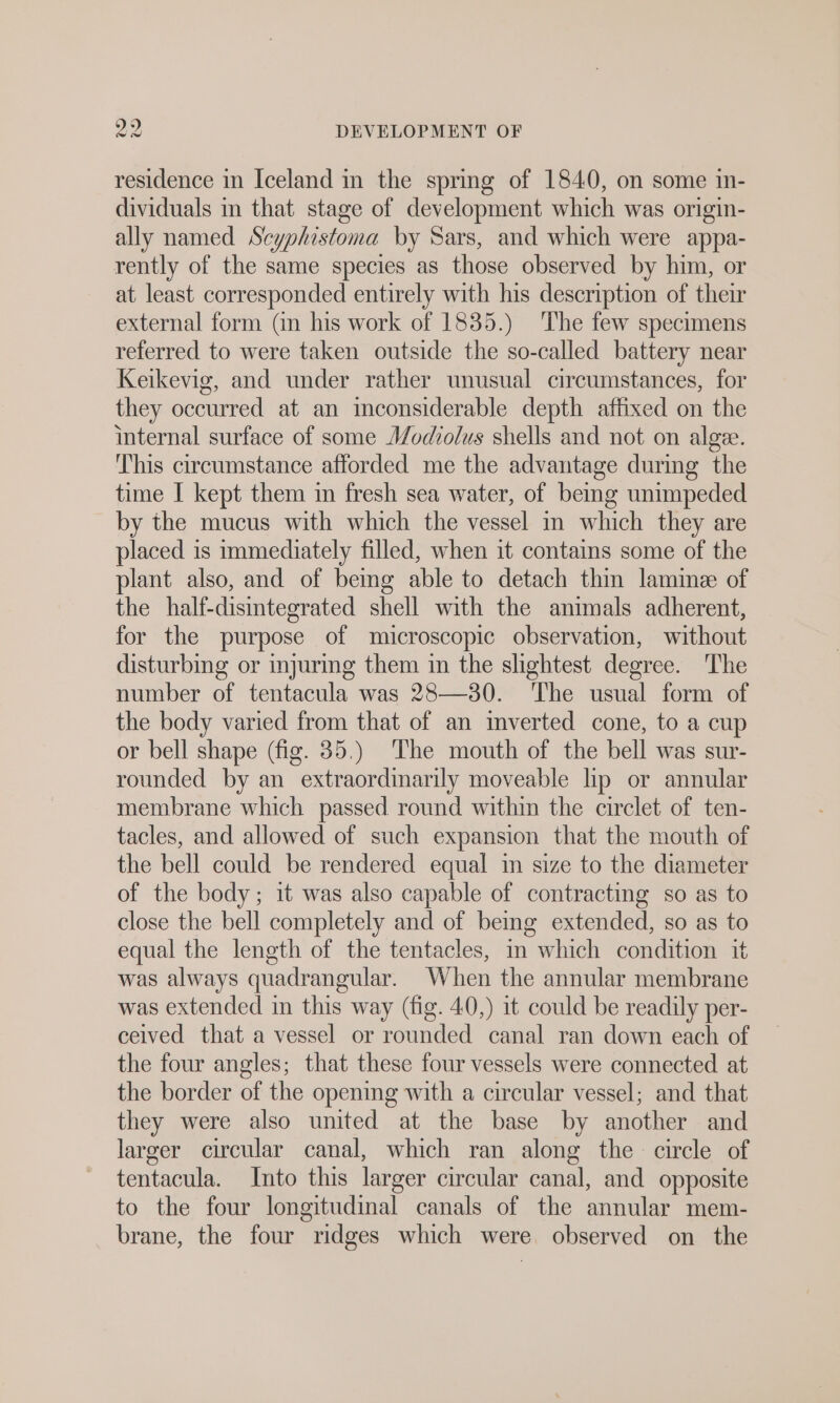 residence in Iceland in the spring of 1840, on some in- dividuals m that stage of development which was origin- ally named Scyphistoma by Sars, and which were appa- rently of the same species as those observed by him, or at least corresponded entirely with his description of their external form (in his work of 1835.) The few specimens referred to were taken outside the so-called battery near Keikevig, and under rather unusual circumstances, for they occurred at an inconsiderable depth affixed on the internal surface of some Modiolus shells and not on alge. This circumstance afforded me the advantage during the time I kept them ın fresh sea water, of being unimpeded by the mucus with which the vessel in which they are placed is immediately filled, when it contains some of the plant also, and of being able to detach thin lamme of the half-disintegrated shell with the animals adherent, for the purpose of microscopic observation, without disturbing or injuring them in the slightest degree. The number of tentacula was 28—30. The usual form of the body varied from that of an mverted cone, to a cup or bell shape (fig. 35.) ‘The mouth of the bell was sur- rounded by an extraordinarily moveable lip or annular membrane which passed round within the circlet of ten- tacles, and allowed of such expansion that the mouth of the bell could be rendered equal in size to the diameter of the body; it was also capable of contracting so as to close the bell completely and of being extended, so as to equal the length of the tentacles, in which condition it was always quadrangular. When the annular membrane was extended in this way (fig. 40,) it could be readily per- ceived that a vessel or rounded canal ran down each of the four angles; that these four vessels were connected at the border of the opening with a circular vessel; and that they were also united at the base by another and larger circular canal, which ran along the circle of tentacula. Into this larger circular canal, and opposite to the four longitudinal canals of the annular mem- brane, the four ridges which were observed on the