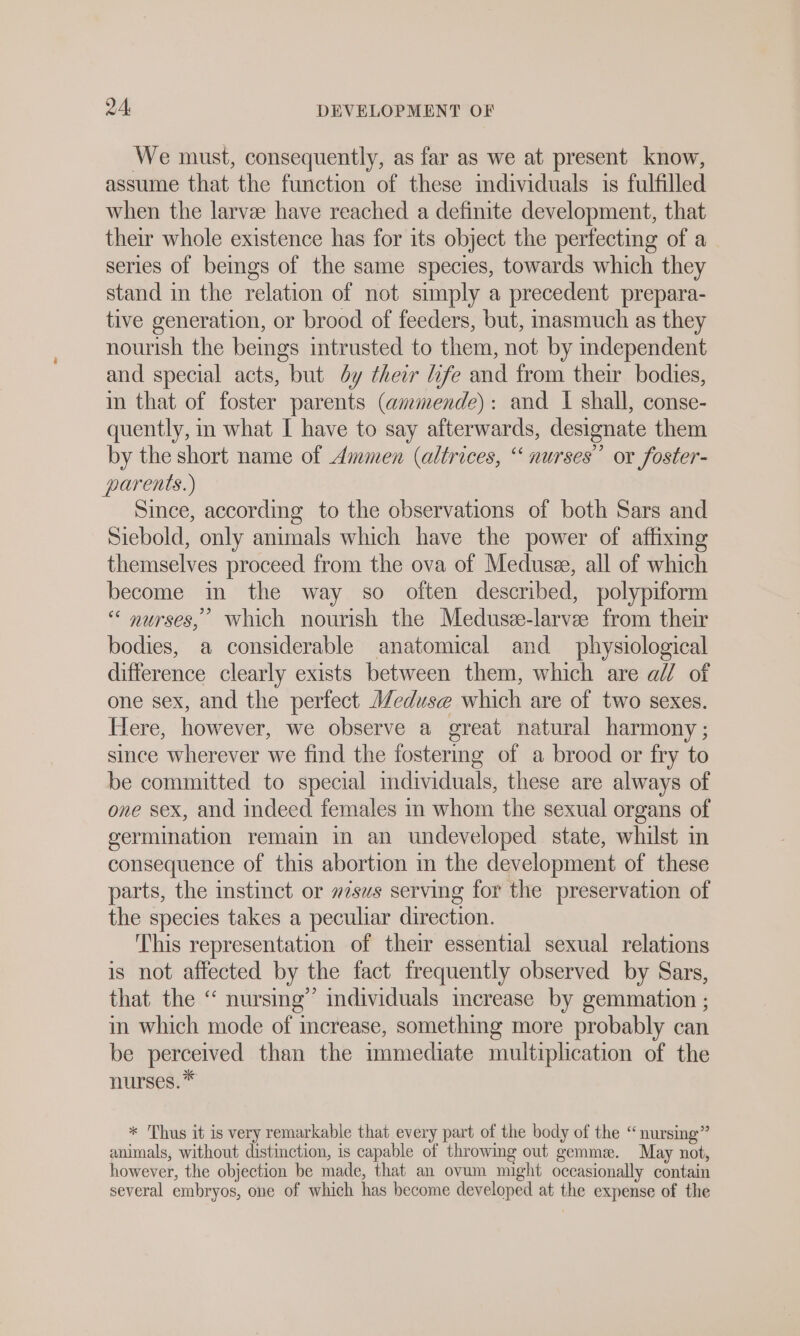 We must, consequently, as far as we at present know, assume that the function of these individuals is fulfilled when the larvee have reached a definite development, that their whole existence has for its object the perfecting of a series of beings of the same species, towards which they stand in the relation of not simply a precedent prepara- tive generation, or brood of feeders, but, inasmuch as they nourish the beings intrusted to them, not by independent and special acts, but dy their life and from their bodies, in that of foster parents (ammende): and I shall, conse- quently, in what I have to say afterwards, designate them by the short name of Ammen (altrices, “ nurses’ or foster- parents.) Since, according to the observations of both Sars and Siebold, only animals which have the power of affixing themselves proceed from the ova of Medus&amp;, all of which become in the way so often described, polypiform “ nurses,’ which nourish the Medusee-larvee from their bodies, a considerable anatomical and physiological difference clearly exists between them, which are al of one sex, and the perfect Meduse which are of two sexes. Here, however, we observe a great natural harmony ; since wherever we find the fostering of a brood or fry to be committed to special individuals, these are always of one sex, and indeed females in whom the sexual organs of germination remain in an undeveloped state, whilst in consequence of this abortion in the development of these parts, the mstinct or »2sus serving for the preservation of the species takes a peculiar direction. This representation of their essential sexual relations is not affected by the fact frequently observed by Sars, that the “ nursing’ individuals increase by gemmation ; in which mode of increase, something more probably can be perceived than the immediate multiplication of the nurses.* * Thus it is very remarkable that every part of the body of the “nursing” animals, without distinction, is capable of throwing out gemma. May not, however, the objection be made, that an ovum might occasionally contain several embryos, one of which has become developed at the expense of the