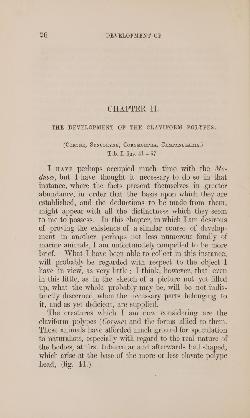 CHAPTER II. THE DEVELOPMENT OF THE CLAVIFORM POLYPES. (CORYNE, SYNCORYNE, ÜORYMORPHA, CAMPANULARIA.) Tab. I. figs. 41 —57. I nave perhaps occupied much time with the Me- duse, but I have thought it necessary to do so in that instance, where the facts present themselves in greater abundance, in order that the basis upon which they are established, and the deductions to be made from them, might appear with all the distinctness which they seem to me to possess. In this chapter, in which | am desirous of proving the existence of a similar course of develop- ment in another perhaps not less numerous family of marine animals, I am unfortunately compelled to be more brief. What I have been able to collect in this mstance, will probably be regarded with respect to the object I have in view, as very little; I think, however, that even in this little, as in the sketch of a picture not yet filled up, what the whole probably may be, will be not indis- tinctly discerned, when the necessary parts belonging to it, and as yet deficient, are supplied. The creatures which I am now considering are the claviform polypes (Coryne) and the forms allied to them. These animals have afforded much ground for speculation to naturalists, especially with regard to the real nature of the bodies, at first tubercular and afterwards bell-shaped, which arise at the base of the more or less clavate polype head, (fig. 41.)