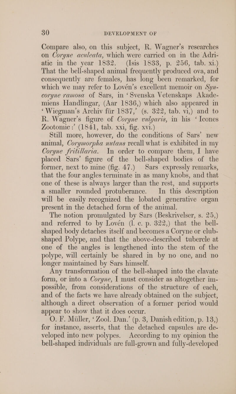 Compare also, on this subject, R. Wagner’s researches on Coryne aculeata, which were carried on in the Adri- atic in the year 1832. (Isis 1833, p. 256, tab. xi.) That the bell-shaped animal frequently produced ova, and consequently are females, has long been remarked, for which we may refer to Lovén’s excellent memoir on Syn- coryne ramosa of Sars, in ‘Svenska Vetenskaps Akade- miens Handlingar, (Aar 1836,) which also appeared in ‘ Wiegman’s Archiv für 1837,’ (s. 322, tab. vi,) and to R. Wagner‘ s figure of Coryne vulgaris, in his “ Icones Zootomie :’ (1841, tab. xxi, fig. xvi.) Still more, however, do the conditions of Sars’ new animal, Corymor “pha nutans recall what is exhibited in my Coryne Jritillaria. In order to compare them, I have placed Sars’ figure of the bell-shaped bodies of the former, next to mine (fig. 47.) | Sars expressly remarks, that the four angles terminate in as many knobs, and that one of these is always larger than the rest, and supports a smaller rounded protuberance. In this description will be easily recognized the lobated generative organ present in the detached form of the animal. The notion promulgated by Sars (Beskrivelser, s. 25,) and referred to by Loven (l. c. p. 322,) that the bell- shaped body detaches itself and becomes a Coryne or club- shaped Polype, and that the above-described tubercle at one of the angles is lengthened into the stem of the polype, will certainly be shared m by no one, and no longer maintained by Sars himself. Any transformation of the bell-shaped into the clavate form, or into a Coryne, I must consider as altogether im- possible, from considerations of the structure of each, and of the facts we have already obtained on the subject, although a direct observation of a former period would appear to show that it does occur. O. F. Müller, ‘Zool. Dan.’ (p. 3, Danish edition, p. 13,) for instance, asserts, that the detached capsules are de- veloped into new polypes. According to my opinion the bell-shaped individuals are full-grown and fully-developed