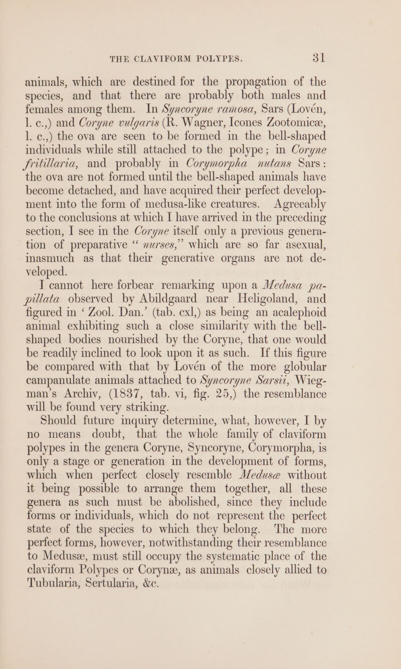 animals, which are destined for the propagation of the species, and that there are probably both males and females among them. In Syncoryne ramosa, Sars (Loven, l. c.,) and Coryne vulgaris (R. Wagner, [cones Zootomice, l. c.,) the ova are seen to be formed in the bell-shaped individuals while still attached to the polype; mm Coryne Jritillaria, and probably in Corymorpha nutans Sars: the ova are not formed until the bell-shaped animals have become detached, and have acquired their perfect develop- ment into the form of medusa-like creatures. Agreeably to the conclusions at which I have arrived in the preceding section, I see in the Coryne itself only a previous genera- tion of preparative “ »urses,” which are so far asexual, inasmuch as that their generative organs are not de- veloped. I cannot here forbear remarking upon a Medusa pa- pillata observed by Abildgaard near Heligoland, and figured in ‘ Zool. Dan.’ (tab. exl,) as being an acalephoid animal exhibiting such a close similarity with the bell- shaped bodies nourished by the Coryne, that one would be readily inclined to look upon it as such. If this figure be compared with that by Lovén of the more globular campanulate animals attached to Syncoryne Sarsi, Wieg- mans Archiv, (1837, tab. vi, fig. 25,) the resemblance will be found very striking. Should future inquiry determine, what, however, I by no means doubt, that the whole family of claviform polypes in the genera Coryne, Syncoryne, Corymorpha, is only a stage or generation in the development of forms, which when perfect closely resemble Meduse without it being possible to arrange them together, all these genera as such must be abolished, since they include forms or individuals, which do not represent the perfect state of the species to which they belong. The more perfect forms, however, notwithstanding their resemblance to Medusze, must still occupy the systematic place of the clavitorm Polypes or Coryne, as animals closely allied to Tubularıa, Sertularia, &amp;e.