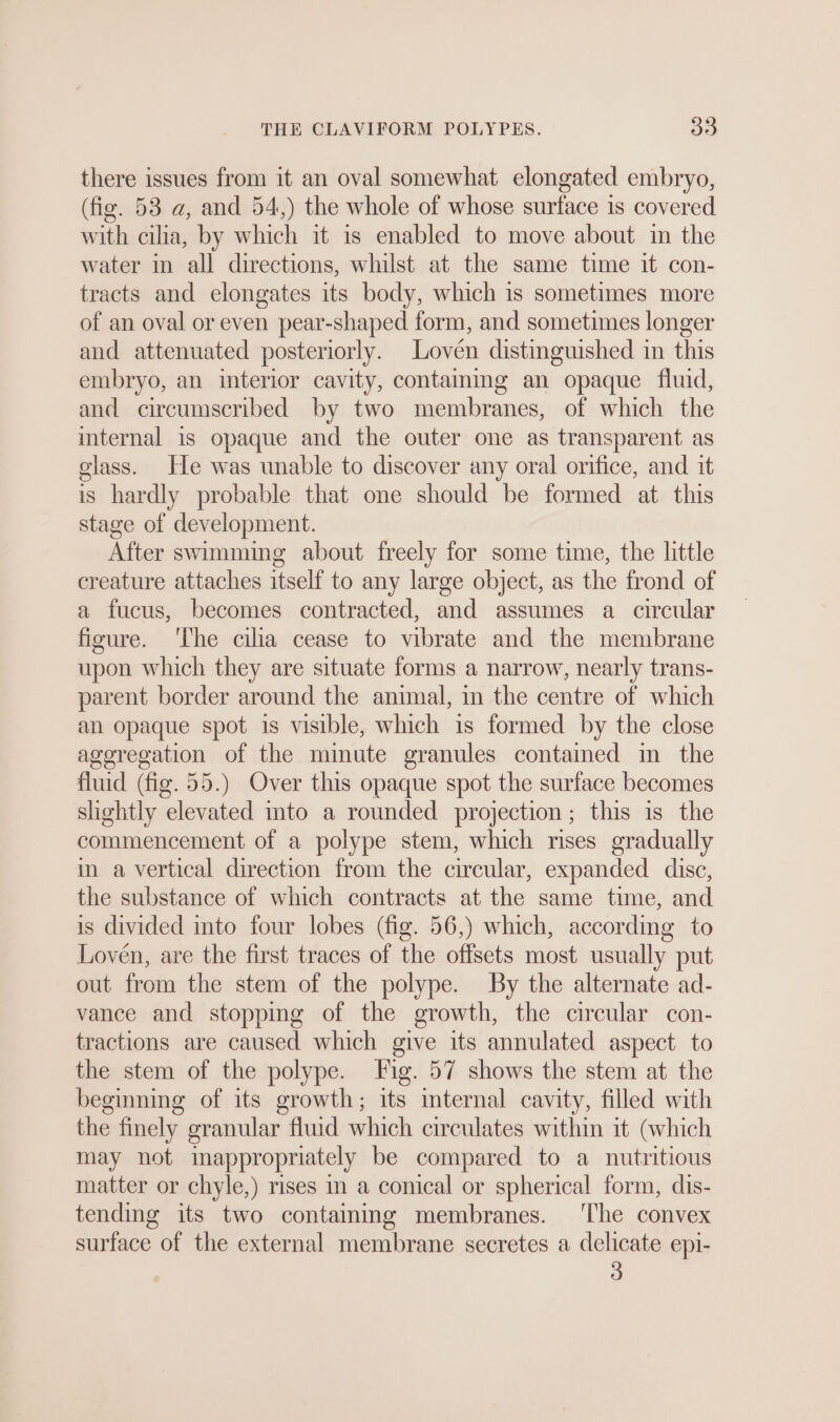 there issues from it an oval somewhat elongated embryo, (fig. 53 a, and 54,) the whole of whose surface is covered with cilia, by which it is enabled to move about in the water ın all directions, whilst at the same time it con- tracts and elongates its body, which is sometimes more of an oval or even pear-shaped form, and sometimes longer and attenuated posteriorly. Loven distinguished in this embryo, an interior cavity, containing an opaque fluid, and circumscribed by two membranes, of which the internal is opaque and the outer one as transparent as glass. He was unable to discover any oral orifice, and it is hardly probable that one should be formed at this stage of development. After swimming about freely for some time, the little creature attaches itself to any large object, as the frond of a fucus, becomes contracted, and assumes a circular figure. ‘The cilia cease to vibrate and the membrane upon which they are situate forms a narrow, nearly trans- parent border around the animal, in the centre of which an opaque spot is visible, which is formed by the close aggregation of the minute granules contained in the fluid (fig. 55.) Over this opaque spot the surface becomes slightly elevated into a rounded projection; this is the commencement of a polype stem, which rises gradually in a vertical direction from the circular, expanded disc, the substance of which contracts at the same time, and is divided into four lobes (fig. 56,) which, according to Loven, are the first traces of the offsets most usually put out from the stem of the polype. By the alternate ad- vance and stopping of the growth, the circular con- tractions are caused which give its annulated aspect to the stem of the polype. Fig. 57 shows the stem at the beginning of its growth; its internal cavity, filled with the finely granular fluid which circulates within it (which may not inappropriately be compared to a nutritious matter or chyle,) rises in a conical or spherical form, dis- tending its two containing membranes. ‘The convex surface of the external membrane secretes a delicate epi-