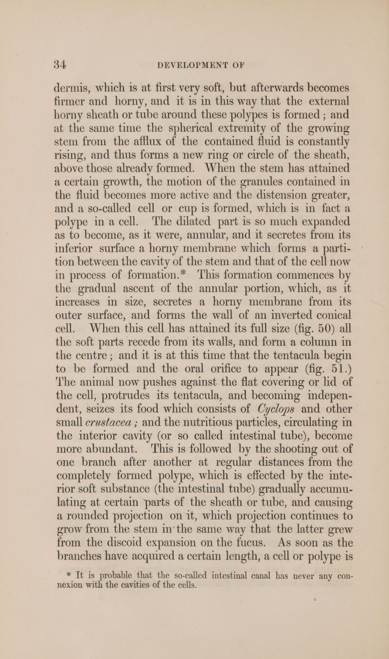 dermis, which is at first very soft, but afterwards becomes firmer and horny, and it is in this way that the external horny sheath or tube around these polypes is formed ; and at the same time the spherical extremity of the growing stem from the afllux of the contained fluid is constantly rising, and thus forms a new ring or circle of the sheath, above those already formed. When the stem has attained a certain growth, the motion of the granules contamed im the fluid becomes more active and the distension greater, and a so-called cell or cup is formed, which is in fact a polype in a cell. The dilated part is so much expanded as to become, as it were, annular, and it secretes from its inferior surface a horny membrane which forms a parti- tion between the cavity of the stem and that of the cell now in process of formation.* ‘This formation commences by the gradual ascent of the annular portion, which, as it increases in size, secretes a horny membrane from its outer surface, and forms the wall of an mverted conical cell. When this cell has attained its full size (fig. 50) all the soft parts recede from its walls, and form a column in the centre; and it is at this time that the tentacula begin to be formed and the oral orifice to appear (fig. 51.) ‘he animal now pushes against the flat covering or lid of the cell, protrudes its tentacula, and becoming mdepen- dent, seizes its food which consists of Cyclops and other small erustacea ; and the nutritious particles, circulating in the interior cavity (or so called intestinal tube), become more abundant. ‘This is followed by the shooting out of one branch after another at regular distances from the completely formed polype, which is effected by the inte- rior soft substance (the intestinal tube) gradually accumu- lating at certain parts of the sheath or tube, and causing a rounded projection on it, which projection continues to grow from the stem inthe same way that the latter grew from the discoid expansion on the fucus. As soon as the branches have acquired a certain length, a cell or polype is * It is probable that the so-called intestinal canal has never any con- nexion with the cavities of the cells.