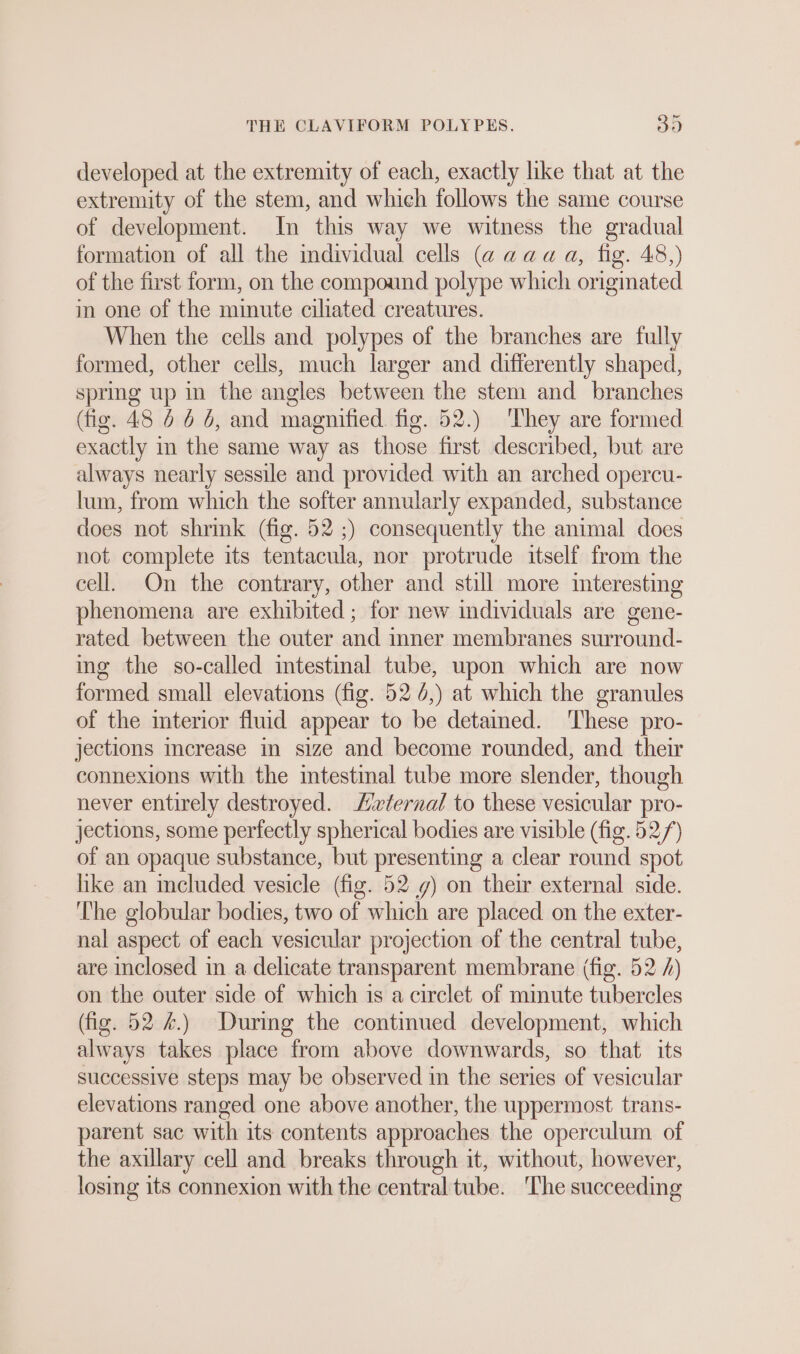 developed at the extremity of each, exactly like that at the extremity of the stem, and which follows the same course of development. In this way we witness the gradual formation of all the individual cells (a aaa a, fig. 48,) of the first form, on the compound polype which originated in one of the minute ciliated creatures. When the cells and polypes of the branches are fully formed, other cells, much larger and differently shaped, spring up in the angles between the stem and branches (fig. 48 6 6 6, and magnified. fig. 52.) They are formed exactly m the same way as those first described, but are always nearly sessile and provided with an arched opercu- lum, from which the softer annularly expanded, substance does not shrink (fig. 52 ;) consequently the animal does not complete its tentacula, nor protrude itself from the cell. On the contrary, other and still more interesting phenomena are exhibited; for new individuals are gene- rated between the outer and inner membranes surround- ing the so-called mtestinal tube, upon which are now formed small elevations (fig. 52 6,) at which the granules of the interior fluid appear to be detained. ‘These pro- jections increase in size and become rounded, and their connexions with the mtestmal tube more slender, though never entirely destroyed. Ziriernal to these vesicular pro- jections, some perfectly spherical bodies are visible (fig. 52/) of an opaque substance, but presenting a clear round spot like an included vesicle (fig. 52 g) on their external side. The globular bodies, two of which are placed on the exter- nal aspect of each vesicular projection of the central tube, are inclosed in a delicate transparent membrane (fig. 52 /) on the outer side of which is a circlet of minute tubercles (fig. 52 4.) During the continued development, which always takes place from above downwards, so that its successive steps may be observed in the series of vesicular elevations ranged one above another, the uppermost trans- parent sac with its contents approaches the operculum of the axillary cell and breaks through it, without, however, losing its connexion with the central tube. ‘The succeeding