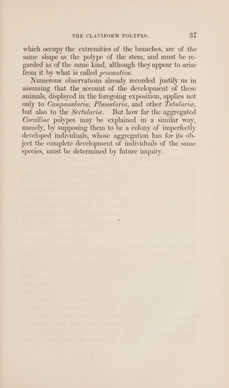 which occupy the extremities of the branches, are of the same shape as the polype of the stem, and must be re- garded as of the same kind, although they appear to arise from it by what is called gemmation. Numerous observations already recorded justify us in assuming that the account of the development of these animals, displayed in the foregoing exposition, applies not only to Campanularia, Plumularia, and other Tubularie, but also to the Sertwlarıe. But how far the aggregated Coralline polypes may be explained in a similar way, namely, by supposing them to be a colony of imperfectly developed individuals, whose aggregation has for its ob- ject the complete development of individuals of the same species, must be determined by future inquiry.