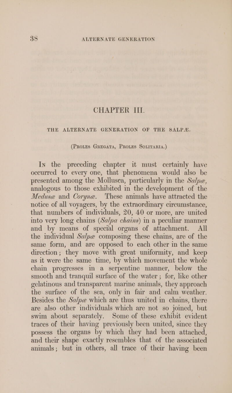 CHAPTER II. THE ALTERNATE GENERATION OF THE SALP. (PRoLES GREGATA, PROLES SOLITARIA.) In the preceding chapter it must certainly have oceurred to every one, that phenomena would also be presented among the Mollusca, particularly in the Salpe, analogous to those exhibited in the development of the Meduse and Coryne. ‘hese animals have attracted the notice of all voyagers, by the extraordinary circumstance, that numbers of individuals, 20, 40 or more, are united into very long chains (Sa/pa chains) in a peculiar manner and by means of special organs of attachment. All the individual Sa/pe composing these chains, are of the same form, and are opposed to each other in the same direction; they move with great uniformity, and keep as it were the same time, by which movement the whole chain progresses ın a serpentine manner, below the smooth and tranquil surface of the water ; for, like other gelatinous and transparent marine animals, they approach the surface of the sea, only in fair and calm weather. Besides the Sa/pe which are thus united in chains, there are also other individuals which are not so joined, but swim about separately. Some of these exhibit evident traces of their having previously been united, smce they possess the organs by which they had been attached, and their shape exactly resembles that of the associated animals; but in others, all trace of their having been