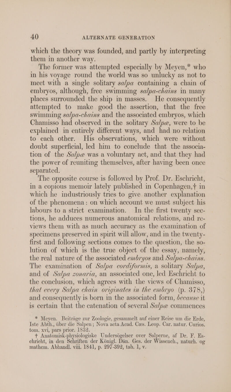 which the theory was founded, and partly by interpreting them in another way. The former was attempted especially by Meyen,* who in his voyage round the world was so unlucky as not to meet with a single solitary salpa containing a chain of embryos, although, free swimming sa/pa-chains i many places surrounded the ship in masses. He consequently attempted to make good the assertion, that the free swimming salpa-chains and the associated embryos, which Chamisso had observed in the solitary Sa/pe, were to be explained in entirely different ways, and had no relation to each other. His observations, which were without doubt superficial, led him to conclude that the associa- tion of the Sa/pe was a voluntary act, and that they had the power of reuniting themselves, after having been once separated. ‘The opposite course is followed by Prof. Dr. Eschricht, in a copious memoir lately published in Copenhagen,f in which he industriously tries to give another explanation of the phenomena: on which account we must subject his labours to a strict examination. In the first twenty sec- tions, he adduces numerous anatomical relations, and re- views them with as much accuracy as the examination of specimens preserved in spirit will allow, and in the twenty- first and following sections comes to the question, the so- lution of which is the true object of the essay, namely, the real nature of the associated embryos and Salpa-chains. The examination of Salpa cordiformis, a solitary Salpa, and of Salpa zonaria, an associated one, led Eschricht to the conclusion, which agrees with the views of Chamisso, that every Salpa chain originates in the embryo (p. 378,) and consequently is born in the associated form, because it is certain that the catenation of several Salve commences * Meyen. Beiträge zur Zoologie, gesammelt auf einer Reise um die Erde, Iste Abth., über die Salpen; Nova acta Acad. Cees. Leop. Car. natur. Curios. tom. xvi, pars prior. 1832. + Anatomisk-physiologiske Undersögelser over Salperne, af Dr. F. Es- chricht, in den Schriften der Königl. Dän. Ges. der Wissench., naturh. og mathem. Abhandl. vil. 1841, p. 297-392, tab. 1, v.