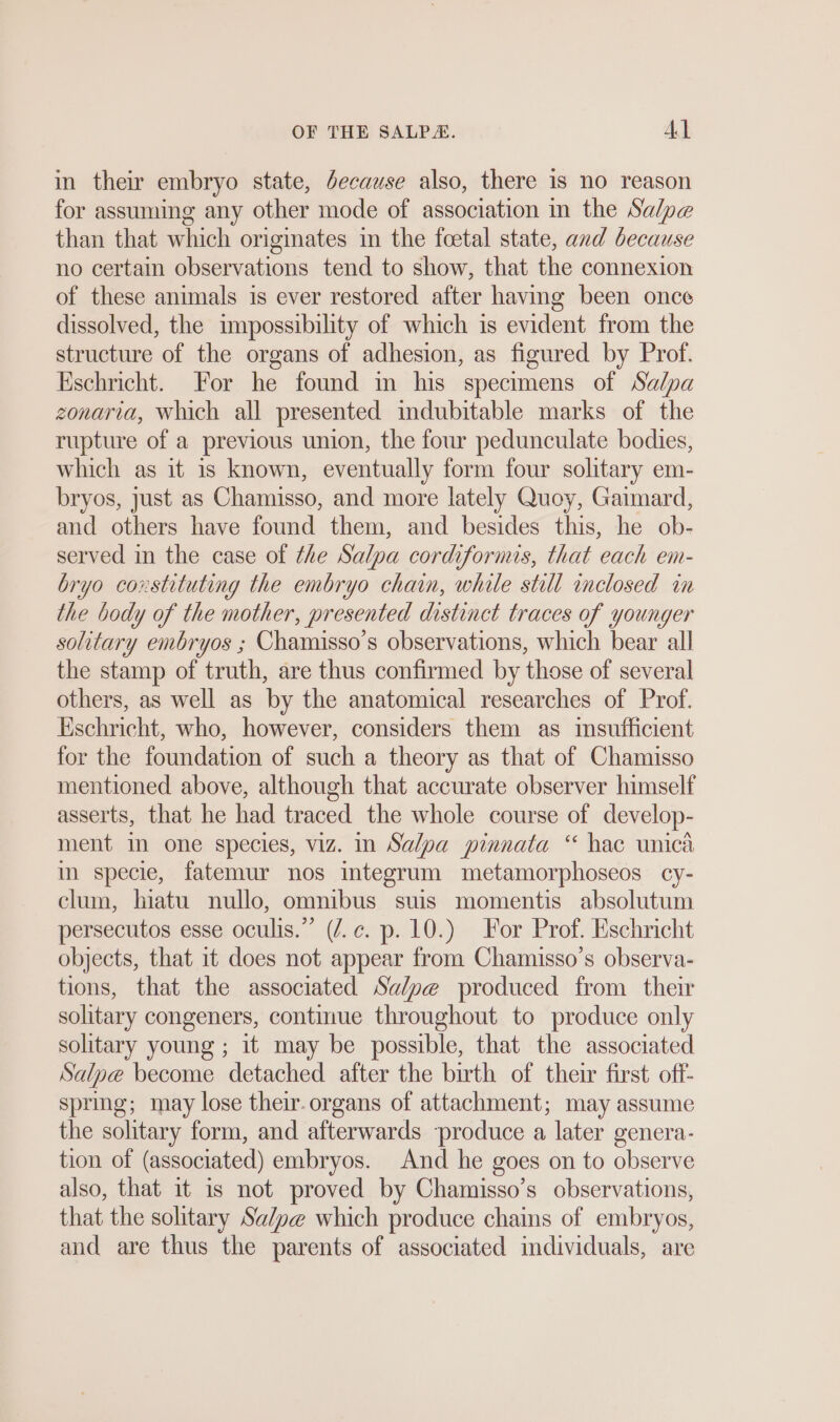 in their embryo state, decause also, there is no reason for assuming any other mode of association in the Salpe than that which originates in the foetal state, and because no certain observations tend to show, that the connexion of these animals is ever restored after having been once dissolved, the impossibility of which is evident from the structure of the organs of adhesion, as figured by Prof. Eschricht. For he found in his specimens of Sadpa zonaria, Which all presented indubitable marks of the rupture of a previous union, the four pedunculate bodies, which as it is known, eventually form four solitary em- bryos, just as Chamisso, and more lately Quoy, Gaimard, and others have found them, and besides this, he ob- served in the case of the Salpa cordiformis, that each em- bryo constituting the embryo chain, while still inclosed in the body of the mother, presented distinct traces of younger solitary embryos ; Chamisso’s observations, which bear all the stamp of truth, are thus confirmed by those of several others, as well as by the anatomical researches of Prof. Eschricht, who, however, considers them as insufficient for the foundation of such a theory as that of Chamisso mentioned above, although that accurate observer himself asserts, that he had traced the whole course of develop- ment in one species, viz. In Salpa pinnata “ hac unica in specie, fatemur nos integrum metamorphoseos cy- clum, hiatu nullo, omnibus suis momentis absolutum persecutos esse oculis.” (/.¢. p. 10.) For Prof. Eschricht objects, that it does not appear from Chamisso’s observa- tions, that the associated Salpe produced from their solitary congeners, continue throughout to produce only solitary young ; it may be possible, that the associated Salpe become detached after the birth of their first off- spring; may lose their. organs of attachment; may assume the solitary form, and afterwards produce a later genera- tion of (associated) embryos. And he goes on to observe also, that it is not proved by Chamisso’s observations, that the solitary Salp@ which produce chains of embryos, and are thus the parents of associated individuals, are