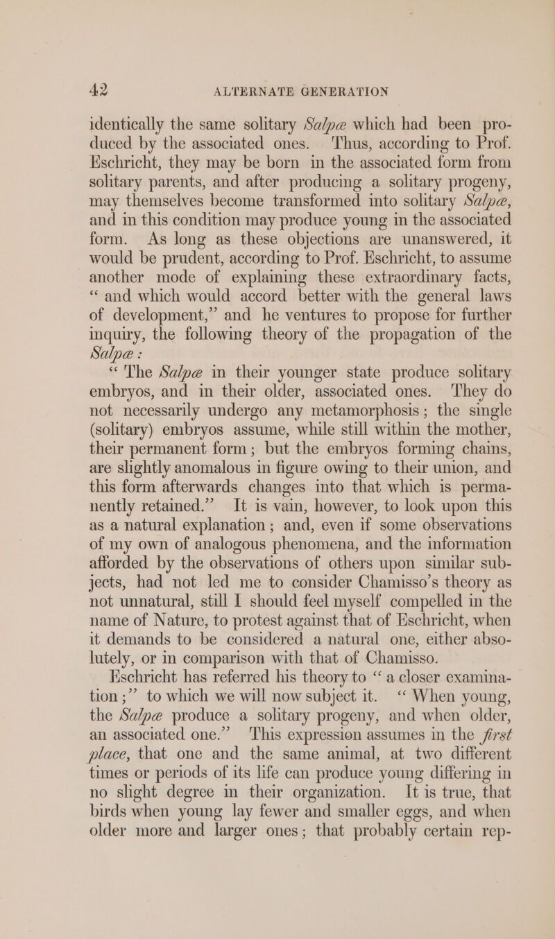 identically the same solitary Sa/pe which had been pro- duced by the associated ones. ‘Thus, according to Prof. Eschricht, they may be born in the associated form from solitary parents, and after producing a solitary progeny, may themselves become transformed into solitary Salpe, and in this condition may produce young in the associated form. As long as these objections are unanswered, it would be prudent, according to Prof. Eschricht, to assume another mode of explaining these extraordinary facts, “and which would accord better with the general laws of development,” and he ventures to propose for further inquiry, the following theory of the propagation of the Salpe : “ The Salpe in their younger state produce solitary embryos, and in their older, associated ones. They do not necessarily undergo any metamorphosis; the single (solitary) embryos assume, while still withm the mother, their permanent form; but the embryos forming chains, are slightly anomalous in figure owing to their union, and this form afterwards changes into that which is perma- nently retained.” It is vain, however, to look upon this as a natural explanation; and, even if some observations of my own of analogous phenomena, and the information afforded by the observations of others upon similar sub- jects, had not led me to consider Chamisso’s theory as not unnatural, still I should feel myself compelled in the name of Nature, to protest against that of Eschricht, when it demands to be considered a natural one, either abso- lutely, or m comparison with that of Chamisso. Eschricht has referred his theory to ‘ a closer examina- tion ;” to which we will now subject it. “ When young, the Sa/pe produce a solitary progeny, and when older, an associated one.” ‘This expression assumes in the first place, that one and the same anımal, at two different times or periods of its life can produce young differing in no shght degree in their organization. It is true, that birds when young lay fewer and smaller eggs, and when older more and larger ones; that probably certain rep-