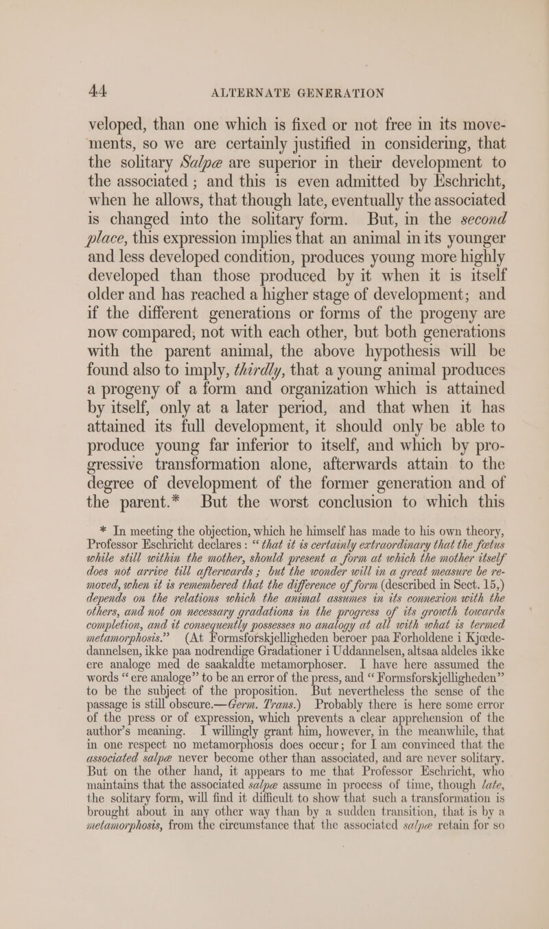 veloped, than one which is fixed or not free in its move- ments, so we are certainly justified in considering, that the solitary Sa/pe are superior in their development to the associated ; and this is even admitted by Eschricht, when he allows, that though late, eventually the associated is changed into the solitary form. But, in the second place, this expression implies that an animal in its younger and less developed condition, produces young more highly developed than those produced by it when it is itself older and has reached a higher stage of development; and if the different generations or forms of the progeny are now compared, not with each other, but both generations with the parent animal, the above hypothesis will be found also to imply, thirdly, that a young animal produces a progeny of a form and organization which is attained by itself, only at a later period, and that when it has attained its full development, it should only be able to produce young far inferior to itself, and which by pro- gressive transformation alone, afterwards attain. to the degree of development of the former generation and of the parent.* But the worst conclusion to which this * In meeting the objection, which he himself has made to his own theory, Professor Eschricht declares : “that it is certainly extraordinary that the fetus while still within the mother, should present a form at which the mother itself does not arrive till afterwards ; but the wonder will in a great measure be re- moved, when it is remembered that the difference of form (described in Sect. 15,) depends on the relations which the animal assumes in its connexion with the others, and not on necessary gradations in the progress of its growth towards completion, and it consequently possesses no analogy at all with what is termed metamorphosis.” (At Formsforskjelligheden beroer paa Forholdene i Kjcede- dannelsen, ikke paa nodrendige Gradationer i Uddannelsen, altsaa aldeles ikke ere analoge med de saakaldte metamorphoser. I have here assumed the words “ere analoge” to be an error of the press, and “ Formsforskjelligheden” to be the subject of the proposition, But nevertheless the sense of the passage is still obscure.—@erm. Trans.) Probably there is here some error of the press or of expression, which prevents a clear apprehension of the author’s meaning. I willingly grant him, however, in the meanwhile, that in one respect no metamorphosis does occur; for I am convinced that the associated salpe never become other than associated, and are never solitary. But on the other hand, it appears to me that Professor Eschricht, who maintains that the associated sa/pe assume in process of time, though late, the solitary form, will find it difficult to show that such a transformation is brought about in any other way than by a sudden transition, that is by a metamorphosis, from the circumstance that the associated salpe retain for so