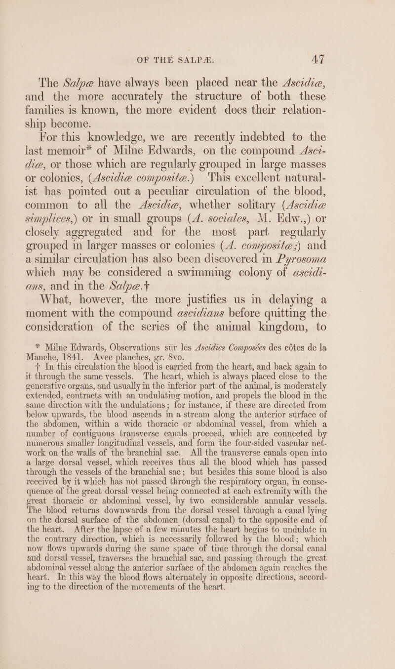 The Salpe have always been placed near the Ascidia, and the more accurately the structure of both these families is known, the more evident does their relation- ship become. For this knowledge, we are recently indebted to the last memoir* of Milne Edwards, on the compound Asei- die, or those which are regularly grouped in large masses or colonies, (Ascidie composite.) This excellent natural- ist has pointed out a peculiar circulation of the blood, common to all the Ascidie, whether solitary (Ascidie simplices,) or in small groups (A. sociales, M. Edw.,) or closely aggregated and for the most part regularly grouped in larger masses or colonies (A. composite;) and a similar circulation has also been discovered in Pyrosoma which may be considered a swimming colony of ascıdi- ans, and in the Salpe.t What, however, the more justifies us in delaying a moment with the compound ascidians before quitting the consideration of the series of the animal kingdom, to * Milne Edwards, Observations sur les Ascidies Composées des cötes de la Manche, 1841. Avec planches, gr. 8vo. + In this circulation the blood is carried from the heart, and back again to it through the same vessels. The heart, which is always placed close to the generative organs, and usually in the inferior part of the animal, is moderately extended, contracts with an undulating motion, and propels the blood in the same direction with the undulations; for instance, if these are directed from below upwards, the blood ascends in a stream along the anterior surface of the abdomen, within a wide thoracic or abdominal vessel, from which a number of contiguous transverse canals proceed, which are connected by numerous smaller longitudinal vessels, and form the four-sided vascular net- work on the walls of the branchial sac. All the transverse canals open into a large dorsal vessel, which receives thus all the blood which has passed through the vessels of the branchial sac; but besides this some blood is also received by it which has not passed through the respiratory organ, in conse- quence of the great dorsal vessel being connected at each extremity with the great thoracic or abdominal vessel, by two considerable annular vessels. The blood returns downwards from the dorsal vessel through a canal lying on the dorsal surface of the abdomen (dorsal canal) to the opposite end of the heart. After the lapse of a few minutes the heart begins to undulate in the contrary direction, which is necessarily followed by the blood; which now flows upwards during the same space of time through the dorsal canal and dorsal vessel, traverses the branchial sac, and passing through the great abdominal vessel along the anterior surface of the abdomen again reaches the heart. In this way the blood flows alternately in opposite directions, accord- ing to the direction of the movements of the heart.