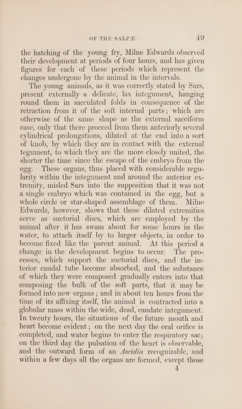 the hatching of the young fry, Milne Edwards observed their development at periods of four hours, and has given figures for each of these periods which represent the changes undergone by the animal in the intervals. The young animals, as it was correctly stated by Sars, present externally a delicate, lax mtegument, hanging round them in sacculated folds in consequence of the retraction from it of the soft internal parts; which are otherwise of the same shape as the external sacciform case, only that there proceed from them anteriorly several cylindrical prolongations, dilated at the end into a sort of knob, by which they are m contact with the external tegument, to which they are the more closely united, the shorter the time since the escape of the embryo from the egg. These organs, thus placed with considerable regu- larity within the integument and around the anterior ex- tremity, misled Sars into the supposition that it was not a single embryo which was contained in the egg, but a whole circle or star-shaped assemblage of them. Milne Edwards, however, shows that these dilated extremities serve as suctorial discs, which are employed by the animal after it has swam about for some hours in the water, to attach itself by to larger objects, in order to become fixed like the parent animal. At this period a change in the development begins to occur. The pro- cesses, which support the suctorial discs, and the in- terior caudal tube become absorbed, and the substance of which they were composed gradually enters into that composing the bulk of the soft parts, that it may be formed into new organs ; and in about ten hours from the time of its affixing itself, the animal is contracted into a globular mass within the wide, dead, caudate integument. In twenty hours, the situations of the future mouth and heart become evident; on the next day the oral orifice is completed, and water begins to enter the respiratory sac; on the third day the pulsation of the heart is observable, and the outward form of an Ascidia recognizable, and within a few days all the organs are formed, except those