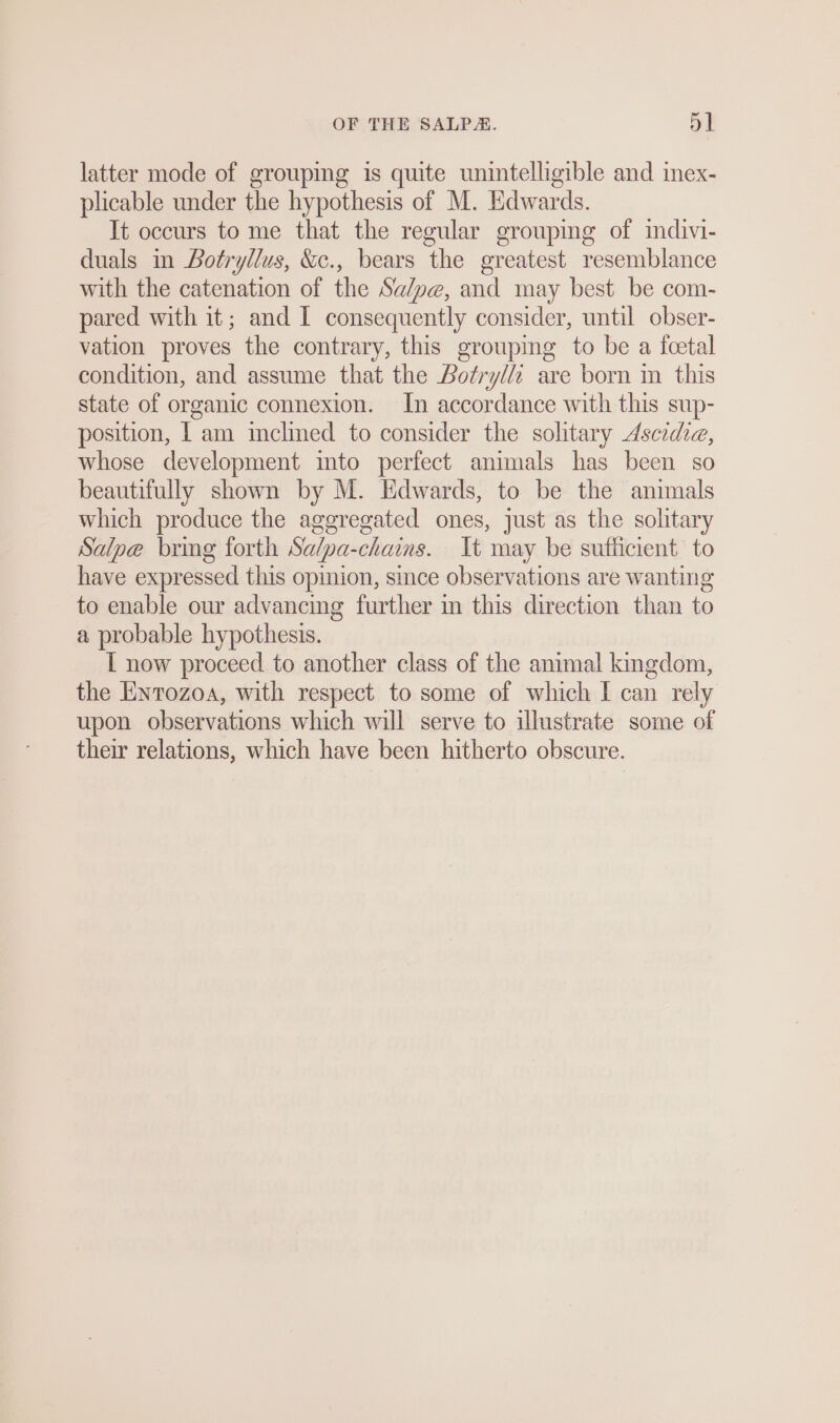 latter mode of grouping is quite unintelligible and inex- plicable under the hypothesis of M. Edwards. It occurs to me that the regular grouping of indivi- duals in Botryllus, &amp;e., bears the greatest resemblance with the catenation of the Sa/pe, and may best be com- pared with it; and I consequently consider, until obser- vation proves the contrary, this grouping to be a feetal condition, and assume that the Bofrylii are born in this state of organic connexion. In accordance with this sup- position, | am inclined to consider the solitary Ascidie, whose development into perfect animals has been so beautifully shown by M. Edwards, to be the animals which produce the aggregated ones, just as the solitary Salpe bring forth Salpa-chains. It may be sufficient to have expressed this opinion, since observations are wanting to enable our advancing further in this direction than to a probable hypothesis. I now proceed to another class of the animal kingdom, the Enrozoa, with respect to some of which I can rely upon observations which will serve to illustrate some of their relations, which have been hitherto obscure.