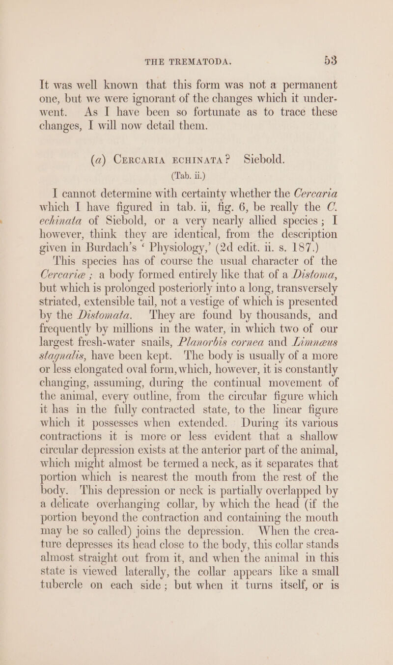 It was well known that this form was not a permanent one, but we were ignorant of the changes which it under- went. As I have been so fortunate as to trace these changes, I will now detail them. (a) CERCARIA ECHINATA? Siebold. (Tab. ii.) I cannot determine with certainty whether the Cercarıa which I have figured in tab. un, fig. 6, be really the €. echinata of Siebold, or a very nearly allied species; I however, think they are identical, from the description given in Burdach’s ‘ Physiology,’ (2d edit. u. s. 187.) This species has of course the usual character of the Cercari@ ; a body formed entirely like that of a Distoma, but which is prolonged posteriorly into a long, transversely striated, extensible tail, not a vestige of which is presented by the Distomata. They are found by thousands, and frequently by millions in the water, in which two of our largest fresh-water snails, Planorbis cornea and Limneus stagnalis, have been kept. ‘The body is usually of a more or less elongated oval form, which, however, it 1s constantly changing, assuming, during the continual movement of the animal, every outline, from the circular figure which it has in the fully contracted state, to the linear figure which it possesses when extended. During its various contractions it is more or less evident that a shallow circular depression exists at the anterior part of the animal, which might almost be termed a neck, as it separates that portion which is nearest the mouth from the rest of the body. This depression or neck is partially overlapped by a delicate overhanging collar, by which the head (if the portion beyond the contraction and containing the mouth may be so called) joins the depression. When the crea- ture depresses its head close to the body, this collar stands almost straight out from it, and when the animal in this state 1s viewed laterally, the collar appears like a small tubercle on each side; but when it turns itself, or is