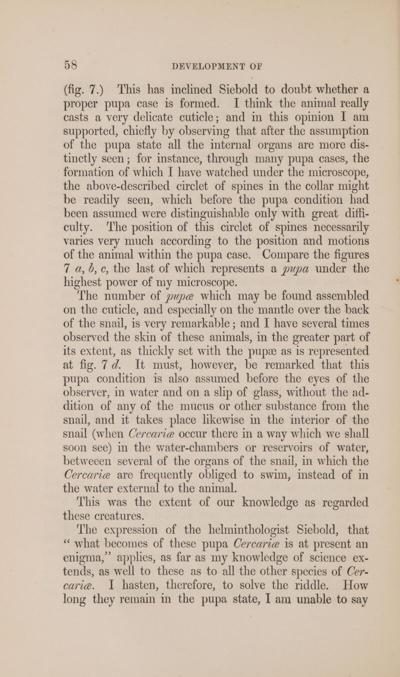 (fig. 7.) This has inclined Siebold to doubt whether a proper pupa case is formed. I think the animal really casts a very delicate cuticle; and in this opinion I am supported, chiefly by observing that after the assumption of the pupa state all the mternal organs are more dis- tinctly seen; for instance, through many pupa cases, the formation of which I have watched under the microscope, the above-described circlet of spines in the collar might be readily seen, which before the pupa condition had been assumed were distinguishable only with great diffi- culty. The position of this circlet of spmes necessarily varies very much according to the position and motions of the animal within the pupa case. Compare the figures 7 a,b, c, the last of which represents a pupa under the highest power of my microscope. The number of pupe which may be found assembled on the cuticle, and especially on the mantle over the back of the snail, is very remarkable ; and I have several times observed the skin of these animals, in the greater part of its extent, as thickly set with the pupze as is represented at fig. 7d. It must, however, be remarked that this pupa condition is also assumed before the eyes of the observer, in water and on a slip of glass, without the ad- dition of any of the mucus or other substance from the snail, and it takes place likewise in the interior of the snail (when Cercarze occur there in a way which we shall soon see) in the water-chambers or reservoirs of water, betweeen several of the organs of the snail, in which the Cercari@ are frequently obliged to swim, instead of in the water external to the animal. This was the extent of our knowledge as regarded these creatures. The expression of the helminthologist Siebold, that “ what becomes of these pupa Cercari@ is at present an enigma,” applies, as far as my knowledge of science ex- tends, as well to these as to all the other species of Cer- cari@e. 1 hasten, therefore, to solve the riddle. How long they remain in the pupa state, I am unable to say