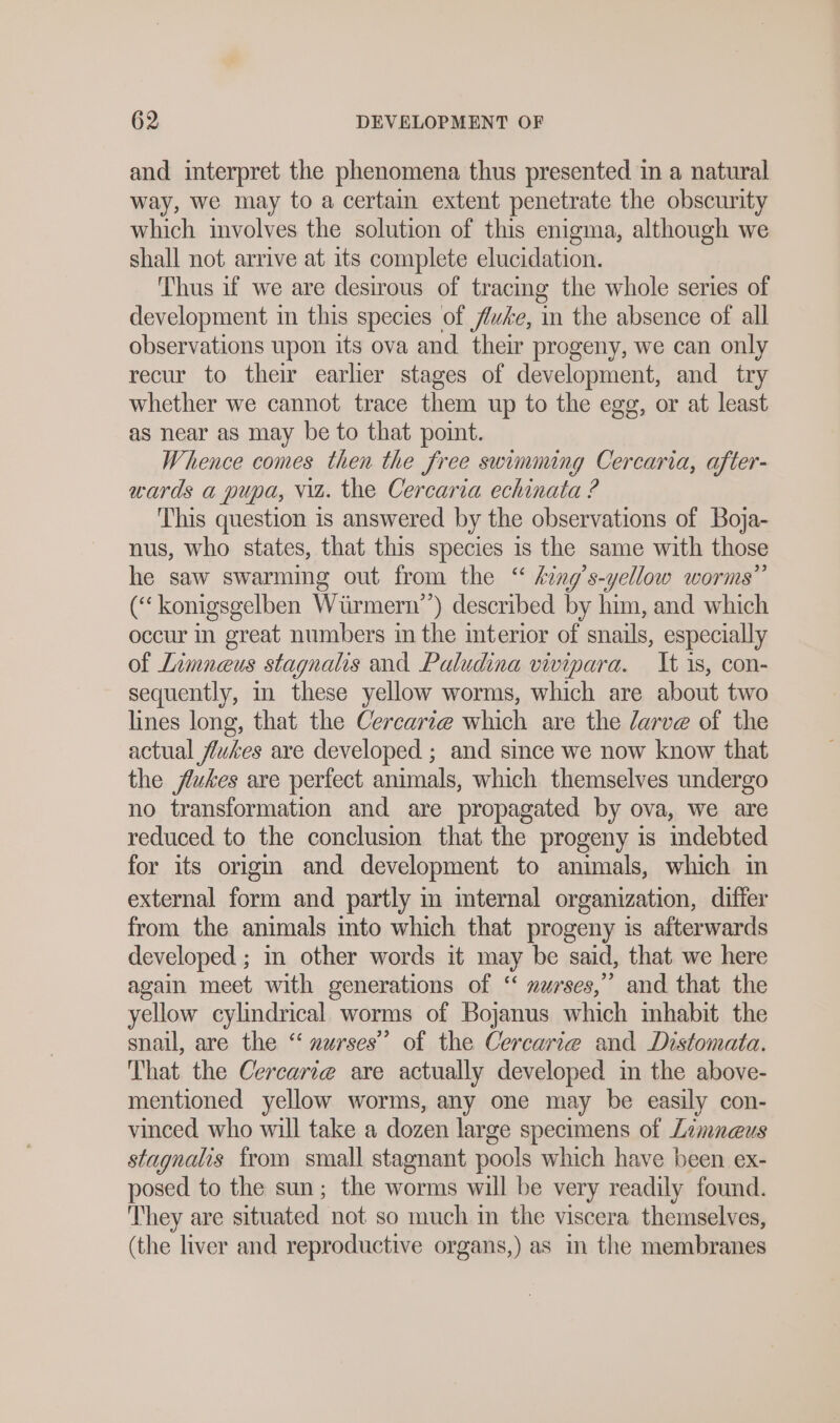 and interpret the phenomena thus presented in a natural way, we may to a certain extent penetrate the obscurity which involves the solution of this enigma, aoa we shall not arrive at its complete elucidation. Thus if we are desirous of tracing the whole series of development in this species of fuse, in the absence of all observations upon its ova and their progeny, we can only recur to their earlier stages of development, and try whether we cannot trace them up to the egg, or at least as near as may be to that point. Whence comes then the free swimming Cercaria, after- wards a pupa, viz. the Cercaria echinata ? This question is answered by the observations of Boja- nus, who states, that this species is the same with those he saw swarming out from the “ king’s-yellow worms” (“ konigsgelben Würmern”) described by him, and which occur in great numbers in the interior of snails, especially of Limneus stagnalis and Paludina vivipara. It is, con- sequently, in these yellow worms, which are about two lines long, that the Cercarı@ which are the Jarve of the actual flukes are developed ; and since we now know that the flukes are perfect animals, which themselves undergo no transformation and are propagated by ova, we are reduced to the conclusion that the progeny is indebted for its origin and development to animals, which in external form and partly m mternal organization, differ from the animals into which that progeny is afterwards developed ; in other words it may be said, that we here again meet with generations of “ »nurses, and that the yellow cylindrical worms of Bojanus which inhabit the snail, are the “ nurses’ of the Cercarie and Distomata. That the Cercarte are actually developed in the above- mentioned yellow worms, any one may be easily con- vinced who will take a dozen large specimens of Zimneus stagnalis from small stagnant pools which have been ex- posed to the sun; the worms will be very readily found. They are situated not so much in the viscera themselves, (the liver and reproductive organs,) as m the membranes