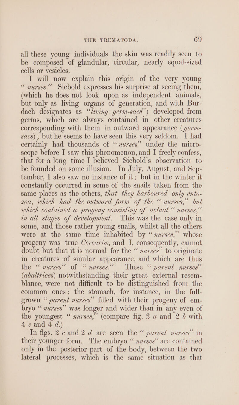 all these young individuals the skin was readily seen to be composed of glandular, circular, nearly equal-sized cells or vesicles. IT will now explain this origin of the very young “ nurses.” Siebold expresses his surprise at seeing them, (which he does not look upon as independent animals, but only as living organs of generation, and with Bur- dach designates as “living germ-sacs’) developed from germs, which are always contained in other creatures corresponding with them in outward appearance (germ- sacs) ; but he seems to have seen this very seldom. I had certainly had thousands of “ zurses’’ under the micro- scope before I saw this phenomenon, and I treely confess, that for a long time I believed Siebold’s observation to be founded on some illusion. In July, August, and Sep- tember, I also saw no instance of it; but in the winter it constantly occurred in some of the snails taken from the same places as the others, that they harboured only ento- zoa, which had the outward form of the “ nurses,’ but which contained a progeny consisting of actual “ nurses,” in all stages of development. 'This was the case only in some, and those rather young snails, whilst all the others were at the same time inhabited by “ nurses,” whose progeny was true Cercarie, and I, consequently, cannot doubt but that it is normal for the “ zwrses’’ to originate in creatures of similar appearance, and which are thus the “ nurses” of “ nurses.” These “ parent nurses” (abaltrices) notwithstanding their great external resem- blance, were not difficult to be distinguished from the common ones; the stomach, for instance, in the full- grown “ parent nurses” filled with their progeny of em- bryo “‘ nurses” was longer and wider than in any even of the youngest “ »urses,” (compare fig. 2 a and 2 4 with 4 c and A d.) In figs. 2 ¢ and 2 d are seen the “ parent nurses’ in their younger form. The embryo “ »urses’”’ are contained only in the posterior part of the body, between the two lateral processes, which is the same situation as that