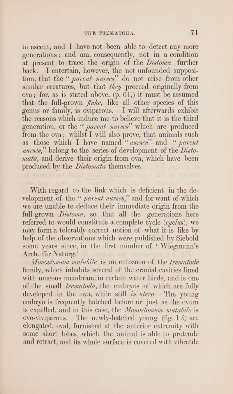 in ascent, and I have not been able to detect any more generations ; and am, consequently, not im a condition at present to trace the origin of the Distoma further back. I entertain, however, the not unfounded supposi- tion, that the “ parent nurses’ do not arise from other similar creatures, but that /4ey proceed originally from ova; for, as is stated above, (p. 61,) it must be assumed that the full-grown fluke, like all other species of this genus or family, is oviparous. I will afterwards exhibit the reasons which induce me to believe that it is the third generation, or the “ parent nurses’ which are produced from the ova; whilst I will also prove, that animals such as those which I have named “zwrses’”’ and “ parent nurses, belong to the series of development of the Disto- mata, and derive their origin from ova, which have been produced by the Distomata themselves. With regard to the lnk which is deficient in the de- velopment of the “ parent nurses,” and for want of which we are unable to deduce their immediate origin from the full-grown Distoma, so that all the generations here referred to would constitute a complete cycle (cyclus), we may form a tolerably correct notion of what it is like b help of the observations which were published by Siebold some years since, in the first number of ‘ Wiegmann’s Arch. fiir Naturg.’ Monostomum mutable is an entozoon of the trematode family, which mhabits several of the cranial cavities lined with mucous membrane in certain water birds, and is one of the small trematoda, the embryos of which are fully developed in the ova, while still zz utero. The young embryo is frequently hatched before or just as the ovum is expelled, and in this case, the Monostomum mutabile is ovo-viviparous. The newly-hatched young (fig. 1 4) are elongated, oval, furnished at the anterior extremity with some short lobes, which the animal is able to protrude and retract, and its whole surface is covered with vibratile