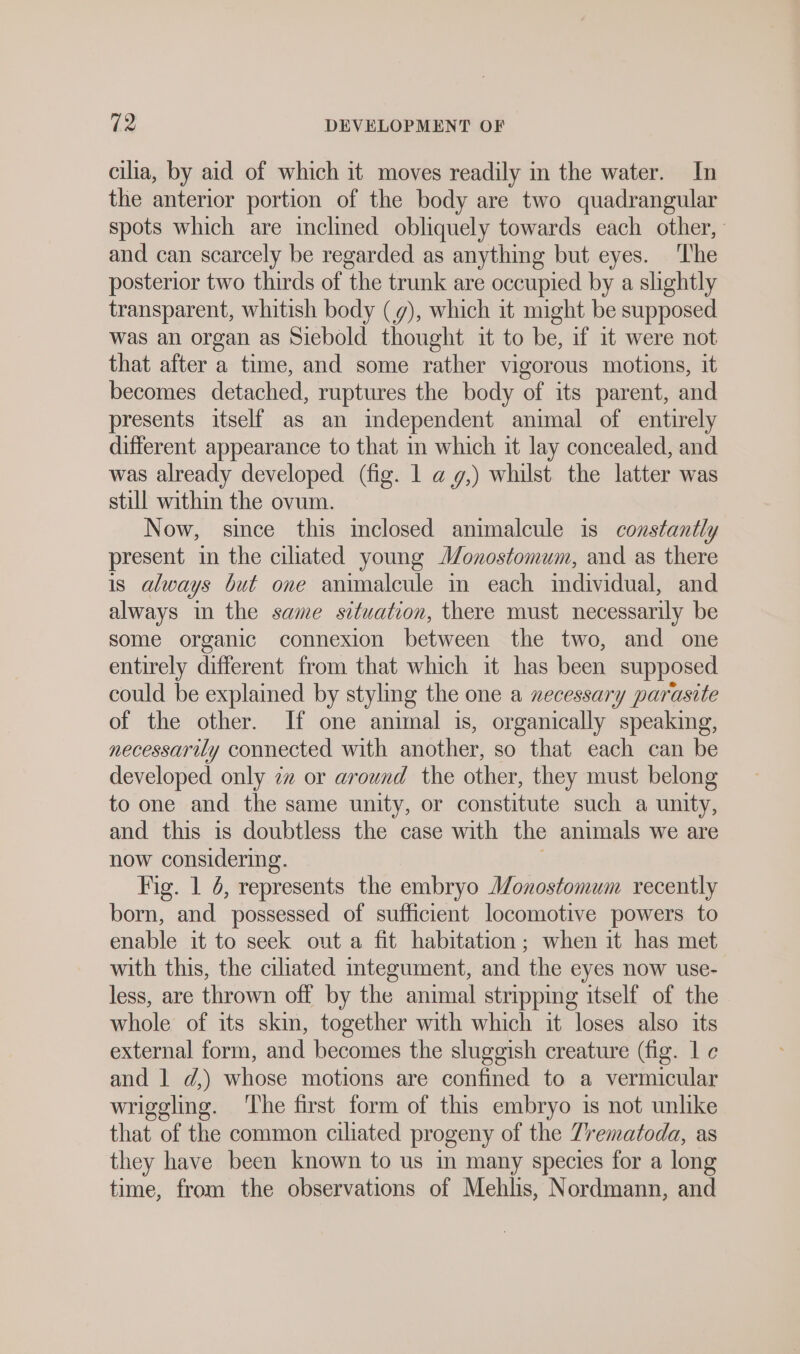 cilia, by aid of which it moves readily m the water. In the anterior portion of the body are two quadrangular spots which are inclined obliquely towards each other, and can scarcely be regarded as anything but eyes. ‘The posterior two thirds of the trunk are occupied by a slightly transparent, whitish body (9), which it might be supposed was an organ as Siebold thought it to be, if it were not that after a time, and some rather vigorous motions, it becomes detached, ruptures the body of its parent, and presents itself as an independent animal of entirely different appearance to that in which it lay concealed, and was already developed (fig. 1 a g,) whilst the latter was still within the ovum. Now, since this inclosed animalcule is constantly present in the ciliated young Monostomum, and as there is always but one animalcule in each individual, and always in the same situation, there must necessarily be some organic connexion between the two, and one entirely different from that which it has been supposed could be explained by styling the one a necessary parasite of the other. If one animal is, organically speaking, necessarily connected with another, so that each can be developed only zz or around the other, they must belong to one and the same unity, or constitute such a unity, and this is doubtless the case with the animals we are now considering. ; Fig. 1 4, represents the embryo Monostomum recently born, and possessed of sufficient locomotive powers to enable it to seek out a fit habitation; when it has met with this, the ciliated integument, and the eyes now use- less, are thrown off by the animal stripping itself of the whole of its skin, together with which it loses also its external form, and becomes the sluggish creature (fig. 1 ¢ and 1 d,) whose motions are confined to a vermicular wriggling. ‘The first form of this embryo is not unlike that of the common ciliated progeny of the Trematoda, as they have been known to us in many species for a long time, from the observations of Mehlis, Nordmann, and