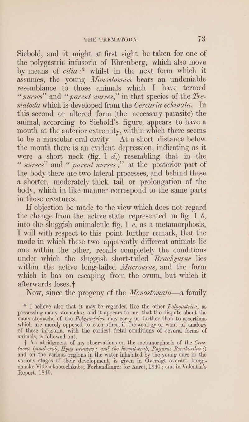 Siebold, and it might at first sight be taken for one of the polygastric infusoria of Ehrenberg, which also move by means of ca ;* whilst in the next form which it assumes, the young Monostomum bears an undeniable resemblance to those animals which I have termed “ nurses’ and “parent nurses,” in that species of the Zre- matoda which is developed from the Cercaria echinata. In this second or altered form (the necessary parasite) the animal, according to Siebold’s figure, appears to have a mouth at the anterior extremity, within which there seems to be a muscular oral cavity. At a short distance below the mouth there is an evident depression, indicating as it were a short neck (fig. 1 d,) resembling that in the “ nurses’ and “ parent nurses ;” at the posterior part of the body there are two lateral processes, and behind these a shorter, moderately thick tail or prolongation of the body, which in like manner correspond to the same parts in those creatures. If objection be made to the view which does not regard the change from the active state represented in fig. 1 4, into the sluggish animalcule fig. 1 c, as a metamorphosis, I will with respect to this pomt further remark, that the mode in which these two apparently different animals lie one within the other, recalls completely the conditions under which the sluggish short-tailed Brachyurus lies within the active long-tailed Macrourus, and the form which it has on escapmg from the ovum, but which it afterwards loses. t Now, since the progeny of the Monostomata—a family * T believe also that it may be regarded like the other Polygastrica, as possessing many stomachs; and it appears to me, that the dispute about the many stomachs of the Polygastrica may carry us further than to assertions which are merely opposed to each other, if the analogy or want of analogy of these infusoria, with the earliest foetal conditions of several forms of animals, is followed out. T An abridgment of my observations on the metamorphosis of the Crus- tacea (sand-crab, Hyas araneus ; and the hermit-crab, Pagurus Bernhardus ;) and on the various regions in the water inhabited by the young ones in the various stages of their development, is given in Oversigt overdet kongl- danske Videnskabsselskabs; Forhandlinger for Aaret, 1840; and in Valentin’s Repert. 1840.