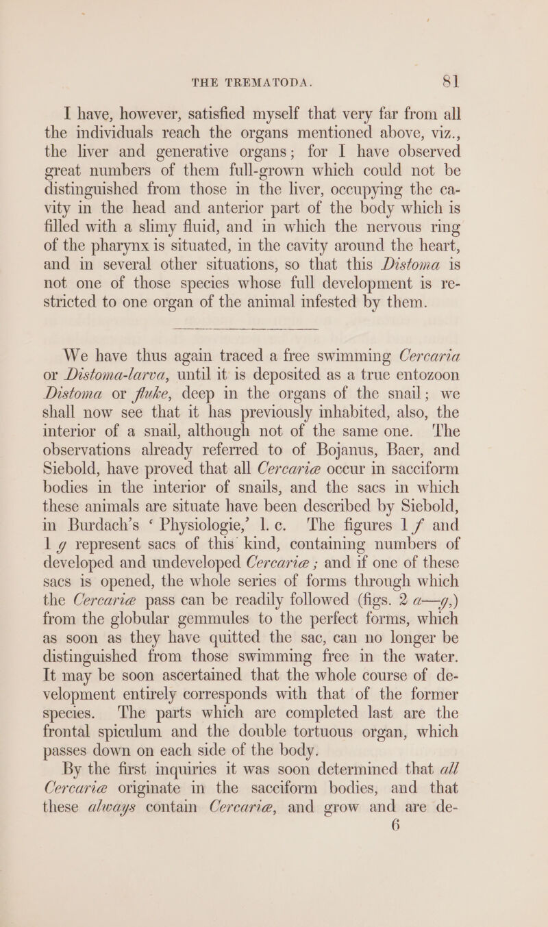 THE TREMATODA. &amp; ] I have, however, satisfied myself that very far from all the individuals reach the organs mentioned above, viz., the liver and generative organs; for I have observed great numbers of them full-grown which could not be distinguished from those m the liver, occupying the ca- vity in the head and anterior part of the body which is filled with a slimy fluid, and in which the nervous ring of the pharynx is situated, in the cavity around the heart, and in several other situations, so that this Disfoma is not one of those species whose full development is re- stricted to one organ of the animal infested by them. We have thus again traced a free swimming Cercaria or Distoma-larva, until it is deposited as a true entozoon Distoma or fluke, deep in the organs of the snail; we shall now see that it has previously inhabited, also, the interior of a snail, although not of the same one. ‘The observations already referred to of Bojanus, Baer, and Siebold, have proved that all Cercarie occur in sacciform bodies in the interior of snails, and the sacs ın which these animals are situate have been described by Siebold, in Burdach’s ‘ Physiologie,’ 1.c. The figures 1,/ and lg represent sacs of this kind, containing numbers of developed and undeveloped Cercarie ; and if one of these sacs is opened, the whole series of forms through which the Cercari@ pass can be readily followed (figs. 2 a—v,) from the globular gemmules to the perfect forms, which as soon as they have quitted the sac, can no longer be distinguished from those swimming free in the water. It may be soon ascertained that the whole course of de- velopment entirely corresponds with that of the former species. The parts which are completed last are the frontal spiculum and the double tortuous organ, which passes down on each side of the body. By the first inquiries it was soon determined that «U Cercarie originate in the sacciform bodies, and that these always contain Cercarie, and grow and are de- 6