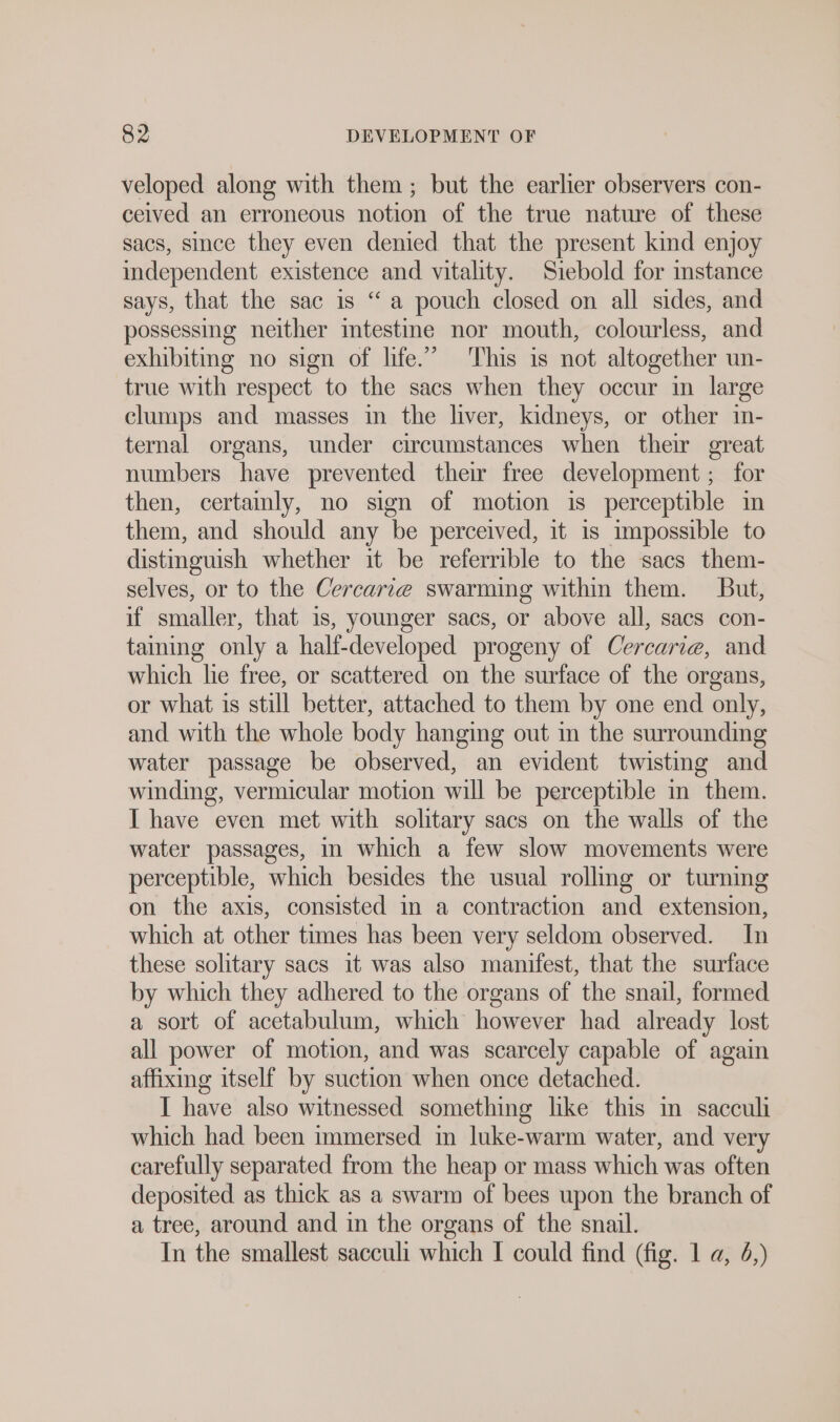 veloped along with them; but the earlier observers con- ceived an erroneous notion of the true nature of these sacs, since they even denied. that the present kind enjoy independent existence and vitality. Siebold for stance says, that the sac is “a pouch closed on all sides, and possessing neither intestine nor mouth, colourless, and exhibiting no sign of life.” This is not altogether un- true with respect to the sacs when they occur in large clumps and masses in the liver, kidneys, or other in- ternal organs, under circumstances when their great numbers have prevented their free development ; for then, certainly, no sign of motion is perceptible in them, and should any be perceived, it is impossible to distinguish whether it be referrible to the sacs them- selves, or to the Cercarıe swarming within them. But, if smaller, that 1s, younger sacs, or above all, sacs con- taming only a half-developed progeny of Cercarie, and which lie free, or scattered on the surface of the organs, or what is still better, attached to them by one end only, and with the whole body hanging out in the surrounding water passage be observed, an evident twisting and winding, vermicular motion will be perceptible in them. I have even met with solitary sacs on the walls of the water passages, in which a few slow movements were perceptible, which besides the usual rolling or turnmg on the axis, consisted in a contraction and extension, which at other times has been very seldom observed. In these solitary sacs it was also manifest, that the surface by which they adhered to the organs of the snail, formed a sort of acetabulum, which however had already lost all power of motion, and was scarcely capable of again affixing itself by suction when once detached. I have also witnessed something like this in sacculi which had been immersed in luke-warm water, and very carefully separated from the heap or mass which was often deposited as thick as a swarm of bees upon the branch of a tree, around and in the organs of the snail. In the smallest sacculi which I could find (fig. 1 a, 4,)