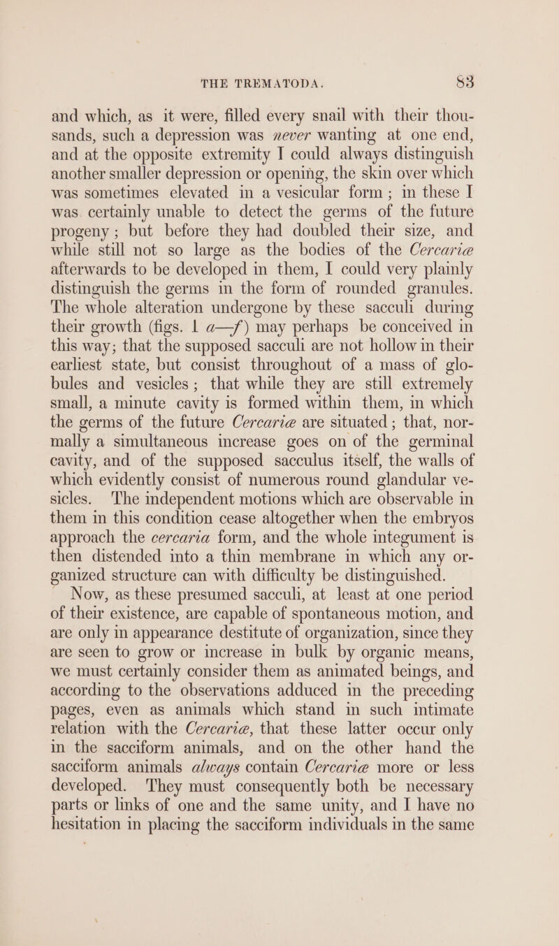 and which, as it were, filled every snail with their thou- sands, such a depression was »ever wanting at one end, and at the opposite extremity I could always distinguish another smaller depression or opening, the skin over which was sometimes elevated in a vesicular form ; in these I was. certainly unable to detect the germs of the future progeny ; but before they had doubled their size, and while still not so large as the bodies of the Cercarie afterwards to be developed in them, I could very plainly distinguish the germs in the form of rounded granules. The whole alteration undergone by these sacculi during their growth (figs. | a—/) may perhaps be conceived in this way; that the supposed sacculi are not hollow in their earliest state, but consist throughout of a mass of glo- bules and vesicles; that while they are still extremely small, a minute cavity is formed within them, in which the germs of the future Cercari@ are situated ; that, nor- mally a simultaneous increase goes on of the germinal cavity, and of the supposed sacculus itself, the walls of which evidently consist of numerous round glandular ve- sicles. The independent motions which are observable in them in this condition cease altogether when the embryos approach the cercaria form, and the whole mtegument is then distended into a thin membrane in which any or- ganized structure can with difficulty be distinguished. Now, as these presumed sacculi, at least at one period of their existence, are capable of spontaneous motion, and are only in appearance destitute of organization, since they are seen to grow or increase in bulk by organic means, we must certainly consider them as animated beings, and according to the observations adduced in the preceding pages, even as animals which stand in such intimate relation with the Cercarie, that these latter occur only in the sacciform animals, and on the other hand the sacciform animals always contain Cercarie more or less developed. They must consequently both be necessary parts or links of one and the same unity, and I have no hesitation in placing the sacciform individuals in the same